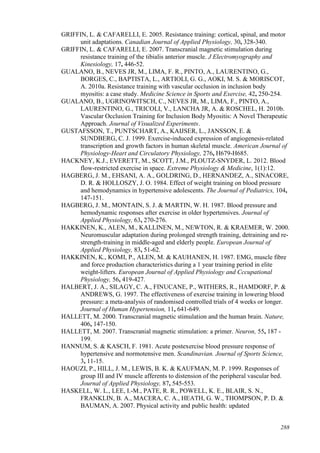 288
GRIFFIN, L. & CAFARELLI, E. 2005. Resistance training: cortical, spinal, and motor
unit adaptations. Canadian Journal of Applied Physiology, 30, 328-340.
GRIFFIN, L. & CAFARELLI, E. 2007. Transcranial magnetic stimulation during
resistance training of the tibialis anterior muscle. J Electromyography and
Kinesiology, 17, 446-52.
GUALANO, B., NEVES JR, M., LIMA, F. R., PINTO, A., LAURENTINO, G.,
BORGES, C., BAPTISTA, L., ARTIOLI, G. G., AOKI, M. S. & MORISCOT,
A. 2010a. Resistance training with vascular occlusion in inclusion body
myositis: a case study. Medicine Science in Sports and Exercise, 42, 250-254.
GUALANO, B., UGRINOWITSCH, C., NEVES JR, M., LIMA, F., PINTO, A.,
LAURENTINO, G., TRICOLI, V., LANCHA JR, A. & ROSCHEL, H. 2010b.
Vascular Occlusion Training for Inclusion Body Myositis: A Novel Therapeutic
Approach. Journal of Visualized Experiments.
GUSTAFSSON, T., PUNTSCHART, A., KAIJSER, L., JANSSON, E. &
SUNDBERG, C. J. 1999. Exercise-induced expression of angiogenesis-related
transcription and growth factors in human skeletal muscle. American Journal of
Physiology-Heart and Circulatory Physiology, 276, H679-H685.
HACKNEY, K.J., EVERETT, M., SCOTT, J.M., PLOUTZ-SNYDER, L. 2012. Blood
flow-restricted exercise in space. Extreme Physiology & Medicine, 1(1):12.
HAGBERG, J. M., EHSANI, A. A., GOLDRING, D., HERNANDEZ, A., SINACORE,
D. R. & HOLLOSZY, J. O. 1984. Effect of weight training on blood pressure
and hemodynamics in hypertensive adolescents. The Journal of Pediatrics, 104,
147-151.
HAGBERG, J. M., MONTAIN, S. J. & MARTIN, W. H. 1987. Blood pressure and
hemodynamic responses after exercise in older hypertensives. Journal of
Applied Physiology, 63, 270-276.
HAKKINEN, K., ALEN, M., KALLINEN, M., NEWTON, R. & KRAEMER, W. 2000.
Neuromuscular adaptation during prolonged strength training, detraining and re-
strength-training in middle-aged and elderly people. European Journal of
Applied Physiology, 83, 51-62.
HAKKINEN, K., KOMI, P., ALEN, M. & KAUHANEN, H. 1987. EMG, muscle fibre
and force production characteristics during a 1 year training period in elite
weight-lifters. European Journal of Applied Physiology and Cccupational
Physiology, 56, 419-427.
HALBERT, J. A., SILAGY, C. A., FINUCANE, P., WITHERS, R., HAMDORF, P. &
ANDREWS, G. 1997. The effectiveness of exercise training in lowering blood
pressure: a meta-analysis of randomised controlled trials of 4 weeks or longer.
Journal of Human Hypertension, 11, 641-649.
HALLETT, M. 2000. Transcranial magnetic stimulation and the human brain. Nature,
406, 147-150.
HALLETT, M. 2007. Transcranial magnetic stimulation: a primer. Neuron, 55, 187 -
199.
HANNUM, S. & KASCH, F. 1981. Acute postexercise blood pressure response of
hypertensive and normotensive men. Scandinavian. Journal of Sports Science,
3, 11-15.
HAOUZI, P., HILL, J. M., LEWIS, B. K. & KAUFMAN, M. P. 1999. Responses of
group III and IV muscle afferents to distension of the peripheral vascular bed.
Journal of Applied Physiology, 87, 545-553.
HASKELL, W. L., LEE, I.-M., PATE, R. R., POWELL, K. E., BLAIR, S. N.,
FRANKLIN, B. A., MACERA, C. A., HEATH, G. W., THOMPSON, P. D. &
BAUMAN, A. 2007. Physical activity and public health: updated
 