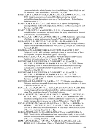 289
recommendation for adults from the American College of Sports Medicine and
the American Heart Association. Circulation, 116, 1081.
HASLAM, D. R. S., MCCARTNEY, N., MCKELVIE, R. S. & MACDOUGALL, J. D.
1988. Direct measurements of arterial blood pressure during formal
weightlifting in cardiac patients. Journal of Cardiopulmonary Rehabilitation
and Prevention, 8, 213.
HENDY, A. M. & KIDGELL, D. J. 2013. Anodal tDCS applied during strength
training enhances motor cortical plasticity. Medicine and Science in Sports and
Exercise, 45, 1721-1729.
HENDY, A. M., SPITTLE, M. & KIDGELL, D. J. 2011. Cross education and
immobilisation: Mechanisms and implications for injury rehabilitation. Journal
of Science and Medicine in Sport.
HENNEMAN, E., SOMJEN, G. & CARPENTER, D. O. 1965. Functional significance
of cell size in spinal motoneurons. Journal of Neurophysiology, 28, 560.
HOLLANDER, D. B., REEVES, G. V., CLAVIER, J. D., FRANCOIS, M. R.,
THOMAS, C. & KRAEMER, R. R. 2010. Partial Occlusion During Resistance
Exercise Alters Effort Sense and Pain. The Journal of Strength & Conditioning
Research, 24, 235.
HOLTERMANN, A., ROELEVELD, K., ENGSTROM, M. & SAND, T. 2007.
Enhanced H-reflex with resistance training is related to increased rate of force
development. European Journal of Applied Physiology.
HORIUCHI, M. & OKITA, K. 2012. Blood Flow Restricted Exercise and Vascular
Function. International Journal of Vascular Medicine, 2012.
HORTOBÁGYI, T., RICHARDSON, S. P., LOMAREV, M., SHAMIM, E.,
MEUNIER, S., RUSSMAN, H., DANG, N. & HALLETT, M. 2009. Chronic
low-frequency rTMS of primary motor cortex diminishes exercise training-
induced gains in maximal voluntary force in humans. Journal of Applied
Physiology, 106, 403-411.
HORTOBÁGYI, T., RICHARDSON, S. P., LOMAREV, M., SHAMIM, E.,
MEUNIER, S., RUSSMAN, H., DANG, N. & HALLETT, M. 2011.
Interhemispheric plasticity in humans. Medicine and Science in Sports and
Exercise, 43, 1188-1199.
HORTOBYAGI, T., LAMBERT, N. J. & HILL, J. P. 1997. Greater cross education
following training with muscle lengthening than shortening. Medicine & Science
in Sports & Exercise, 29, 107.
HUNT, J. E., GALEA, D., TUFFT, G., BUNCE, D. & FERGUSON, R. A. 2013. Time
course of regional vascular adaptations to low load resistance training with
blood flow restriction. Journal of Applied Physiology.
IIDA, H., KURANO, M., TAKANO, H., KUBOTA, N., MORITA, T., MEGURO, K.,
SATO, Y., ABE, T., YAMAZAKI, Y. & UNO, K. 2007. Hemodynamic and
neurohumoral responses to the restriction of femoral blood flow by KAATSU in
healthy subjects. European Journal of Applied Physiology, 100, 275-285.
IIDA, H., KURANO, M., TAKANO, H., OONUMA, H., IMUTA, H., KUBOTA, N.,
MORITA, T., MEGURO, K., SATO, Y. & ABE, T. 2006. Can KAATSU be
used for an orthostatic stress in astronauts?: A case study. International Journal
of KAATSU Training Research, 2, 45-52.
ISHII, N., MADARAME, H., ODAGIRI, K., NAGANUMA, M. & SHINODA, K.
2005. Circuit training without external load induces hypertrophy in lower-limb
muscles when combined with moderate venous occlusion. International Journal
of KAATSU Training Research, 1, 24-28.
ITEM, F., DENKINGER, J., FONTANA, P., WEBER, M., BOUTELLIER, U. &
TOIGO, M. 2011. Combined Effects of Whole-Body Vibration, Resistance
 