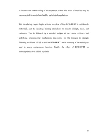 11
to increase our understanding of the responses so that this mode of exercise may be
recommended for use in both healthy and clinical populations.
This introducing chapter begins with an overview of how BFR-RE/RT is traditionally
performed, and the resulting training adaptations to muscle strength, mass, and
endurance. This is followed by a detailed analysis of the current evidence and
underlying neuromuscular mechanisms responsible for the increase in strength
following traditional HLRT as well as BFR-RE/RT, and a summary of the techniques
used to assess corticomotor function. Finally, the effect of BFR-RE/RT on
haemodynamics will also be explored.
 