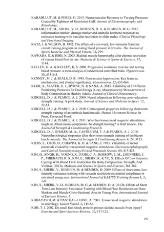 291
KARABULUT, M. & PEREZ, G. 2013. Neuromuscular Response to Varying Pressures
Created by Tightness of Restriction Cuff. Journal of Electromyography and
Kinesiology.
KARABULUT, M., SHERK, V. D., BEMBEN, D. A. & BEMBEN, M. G. 2013.
Inflammation marker, damage marker and anabolic hormone responses to
resistance training with vascular restriction in older males. Clinical Physiology
and Functional Imaging.
KATZ, J. & WILSON, B. 1992. The effects of a six-week, low-intensity Nautilus
circuit training program on resting blood pressure in females. The Journal of
Sports Medicine and Physical Fitness, 32, 299.
KAWADA, S. & ISHII, N. 2005. Skeletal muscle hypertrophy after chronic restriction
of venous blood flow in rats. Medicine & Science in Sports & Exercise, 37,
1144.
KELLEY, G. A. & KELLEY, K. S. 2000. Progressive resistance exercise and resting
blood pressure: a meta-analysis of randomized controlled trials. Hypertension,
35, 838-843.
KENNEY, M. J. & SEALS, D. R. 1993. Postexercise hypotension. Key features,
mechanisms, and clinical significance. Hypertension, 22, 653-664.
KERR, A., SLATER, G. J., BYRNE, N. & NANA, A. 2015. Reliability of 2 Different
Positioning Protocols for Dual-Energy X-ray Absorptiometry Measurement of
Body Composition in Healthy Adults. Journal of Clinical Densitometry.
KIDGELL, D. J. & PEARCE, A. J. 2009. Neural adaptations following cross-education
strength training: A pilot study. Journal of Science and Medicine in Sport, 12,
52-53.
KIDGELL, D. J. & PEARCE, A. J. 2010. Corticospinal properties following short-term
strength training of an intrinsic hand muscle. Human Movement Science, In
Press, Corrected Proof.
KIDGELL, D. J. & PEARCE, A. J. 2011. What has transcranial magnetic stimulation
taught us About neural adaptations To strength training? A brief review. The
Journal of Strength & Conditioning Research.
KIDGELL, D. J., STOKES, M. A., CASTRICUM, T. J. & PEARCE, A. J. 2010.
Neurophysiological responses after short-term strength training of the biceps
brachii muscle. The Journal of Strength & Conditioning Research, 24, 3123.
KIERS, L., CROS, D., CHIAPPA, K. H. & FANG, J. 1993. Variability of motor
potentials evoked by transcranial magnetic stimulation. Electroencephalography
and Clinical Neurophysiology/Evoked Potentials Section, 89, 415-423.
KIM, D., SINGH, H., YOUNG, K., FAHS, C. A., ROSSOW, L. M., LOENNEKE, J.
P., THIEBAUD, R. S., KIM, E., SHERK, K. & YE, X. Effects Of Low Intensity
Cycling With Blood Flow Restriction On Body Composition, Strength, And
Vo2max. 2012a. Medicine and Science in Sports and Exercise, 361-362.
KIM, S., SHERK, V., BEMBEN, M. & BEMBEN, D. 2009. Effects of short-term, low-
intensity resistance training with vascular restriction on arterial compliance in
untrained young men. International Journal of KAATSU Training Research, 5,
1-8.
KIM, S., SHERK, V. D., BEMBEN, M. G. & BEMBEN, D. A. 2012b. Effects of Short
Term Low Intensity Resistance Training with Blood Flow Restriction on Bone
Markers and Muscle Cross-Sectional Area in Young Men. International Journal
of Exercise Science, 5.
KOBAYASHI, M. & PASCUAL-LEONE, A. 2003. Transcranial magnetic stimulation
in neurology. Lancet Neurol, 2, 145-56.
KOH, T. J. 2002. Do small heat shock proteins protect skeletal muscle from injury?
Exercise and Sport Sciences Reviews, 30, 117-121.
 
