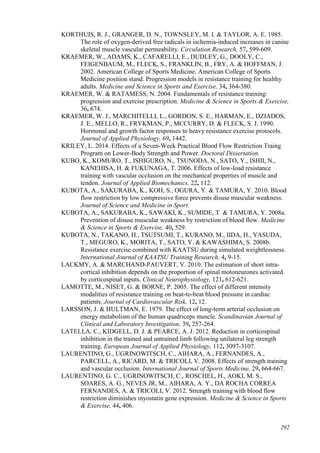 292
KORTHUIS, R. J., GRANGER, D. N., TOWNSLEY, M. I. & TAYLOR, A. E. 1985.
The role of oxygen-derived free radicals in ischemia-induced increases in canine
skeletal muscle vascular permeability. Circulation Research, 57, 599-609.
KRAEMER, W., ADAMS, K., CAFARELLI, E., DUDLEY, G., DOOLY, C.,
FEIGENBAUM, M., FLECK, S., FRANKLIN, B., FRY, A. & HOFFMAN, J.
2002. American College of Sports Medicine. American College of Sports
Medicine position stand. Progression models in resistance training for healthy
adults. Medicine and Science in Sports and Exercise, 34, 364-380.
KRAEMER, W. & RATAMESS, N. 2004. Fundamentals of resistance training:
progression and exercise prescription. Medicine & Science in Sports & Exercise,
36, 674.
KRAEMER, W. J., MARCHITELLI, L., GORDON, S. E., HARMAN, E., DZIADOS,
J. E., MELLO, R., FRYKMAN, P., MCCURRY, D. & FLECK, S. J. 1990.
Hormonal and growth factor responses to heavy resistance exercise protocols.
Journal of Applied Physiology, 69, 1442.
KRILEY, L. 2014. Effects of a Seven-Week Practical Blood Flow Restriction Traing
Program on Lower-Body Strength and Power. Doctoral Dissertation.
KUBO, K., KOMURO, T., ISHIGURO, N., TSUNODA, N., SATO, Y., ISHII, N.,
KANEHISA, H. & FUKUNAGA, T. 2006. Effects of low-load resistance
training with vascular occlusion on the mechanical properties of muscle and
tendon. Journal of Applied Biomechanics, 22, 112.
KUBOTA, A., SAKURABA, K., KOH, S., OGURA, Y. & TAMURA, Y. 2010. Blood
flow restriction by low compressive force prevents disuse muscular weakness.
Journal of Science and Medicine in Sport.
KUBOTA, A., SAKURABA, K., SAWAKI, K., SUMIDE, T. & TAMURA, Y. 2008a.
Prevention of disuse muscular weakness by restriction of blood flow. Medicine
& Science in Sports & Exercise, 40, 529.
KUBOTA, N., TAKANO, H., TSUTSUMI, T., KURANO, M., IIDA, H., YASUDA,
T., MEGURO, K., MORITA, T., SATO, Y. & KAWASHIMA, S. 2008b.
Resistance exercise combined with KAATSU during simulated weightlessness.
International Journal of KAATSU Training Research, 4, 9-15.
LACKMY, A. & MARCHAND-PAUVERT, V. 2010. The estimation of short intra-
cortical inhibition depends on the proportion of spinal motoneurones activated
by corticospinal inputs. Clinical Neurophysiology, 121, 612-621.
LAMOTTE, M., NISET, G. & BORNE, P. 2005. The effect of different intensity
modalities of resistance training on beat-to-beat blood pressure in cardiac
patients. Journal of Cardiovascular Risk, 12, 12.
LARSSON, J. & HULTMAN, E. 1979. The effect of long-term arterial occlusion on
energy metabolism of the human quadriceps muscle. Scandinavian Journal of
Clinical and Laboratory Investigation, 39, 257-264.
LATELLA, C., KIDGELL, D. J. & PEARCE, A. J. 2012. Reduction in corticospinal
inhibition in the trained and untrained limb following unilateral leg strength
training. European Journal of Applied Physiology, 112, 3097-3107.
LAURENTINO, G., UGRINOWITSCH, C., AIHARA, A., FERNANDES, A.,
PARCELL, A., RICARD, M. & TRICOLI, V. 2008. Effects of strength training
and vascular occlusion. International Journal of Sports Medicine, 29, 664-667.
LAURENTINO, G. C., UGRINOWITSCH, C., ROSCHEL, H., AOKI, M. S.,
SOARES, A. G., NEVES JR, M., AIHARA, A. Y., DA ROCHA CORREA
FERNANDES, A. & TRICOLI, V. 2012. Strength training with blood flow
restriction diminishes myostatin gene expression. Medicine & Science in Sports
& Exercise, 44, 406.
 