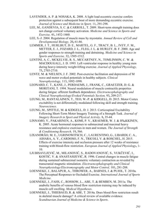 293
LAVENDER, A. P. & NOSAKA, K. 2008. A light load eccentric exercise confers
protection against a subsequent bout of more demanding eccentric exercise.
Journal of Science and Medicine in Sport, 11, 291-298.
LEE, M., GANDEVIA, S. C. & CARROLL, T. 2009. Short-term strength training does
not change cortical voluntary activation. Medicine and Science in Sports and
Exercise, 41, 1452-1460.
LEE, S.-J. 2004. Regulation of muscle mass by myostatin. Annual Review of Cell and
Developmental Biology, 20, 61-86.
LEMMER, J. T., HURLBUT, D. E., MARTEL, G. F., TRACY, B. L., IVEY, F. M.,
METTER, E. J., FOZARD, J. L., FLEG, J. L. & HURLEY, B. F. 2000. Age and
gender responses to strength training and detraining. Medicine and Science in
Sports and Exercise, 32, 1505-1512.
LENTINI, A. C., MCKELVIE, R. S., MCCARTNEY, N., TOMLINSON, C. W. &
MACDOUGALL, J. D. 1993. Left ventricular response in healthy young men
during heavy-intensity weight-lifting exercise. Journal of Applied Physiology,
75, 2703-2710.
LENTZ, M. & NIELSEN, J. F. 2002. Post-exercise facilitation and depression of M
wave and motor evoked potentials in healthy subjects. Clinical
Neurophysiology, 113, 1092-1098.
LEONARD, C. T., KANE, J., PERDAEMS, J., FRANK, C., GRAETZER, D. G. &
MORITANI, T. 1994. Neural modulation of muscle contractile properties
during fatigue: afferent feedback dependence. Electroencephalography and
Clinical Neurophysiology/Evoked Potentials Section, 93, 209-217.
LEUNG, M., RANTALAINEN, T., TEO, W.-P. & KIDGELL, D. 2015. Motor Cortex
excitability is not differentially modulated following skill and strength training.
Neuroscience.
LEUNG, M., SPITTLE, M. & KIDGELL, D. J. 2013. Corticospinal Excitability
Following Short-Term Motor Imagery Training of a Strength Task. Journal of
Imagery Research in Sport and Physical Activity, 8, 35-44.
LINNAMO, V., PAKARINEN, A., KOMI, P. V., KRAEMER, W. J. & H‰KKINEN,
K. 2005. Acute hormonal responses to submaximal and maximal heavy
resistance and explosive exercises in men and women. The Journal of Strength
& Conditioning Research, 19, 566.
LIXANDRÃO, M. E., UGRINOWITSCH, C., LAURENTINO, G., LIBARDI, C. A.,
AIHARA, A. Y., CARDOSO, F. N., TRICOLI, V. & ROSCHEL, H. 2015.
Effects of exercise intensity and occlusion pressure after 12 weeks of resistance
training with blood-flow restriction. European Journal of Applied Physiology, 1-
10.
LJUBISAVLJEVIĆ, M., MILANOVIĆ, S., RADOVANOVIĆ, S., VUKČEVIĆ, I.,
KOSTIĆ, V. & ANASTASIJEVIĆ, R. 1996. Central changes in muscle fatigue
during sustained submaximal isometric voluntary contraction as revealed by
transcranial magnetic stimulation. Electroencephalography and Clinical
Neurophysiology/Electromyography and Motor Control, 101, 281-288.
LOENNEKE, J., BALAPUR, A., THROWER, A., BARNES, J. & PUJOL, T. 2010a.
The Perceptual Responses to Occluded Exercise. International Journal of Sports
Medicine.
LOENNEKE, J., FAHS, C., ROSSOW, L., ABE, T. & BEMBEN, M. 2011a. The
anabolic benefits of venous blood flow restriction training may be induced by
muscle cell swelling. Medical Hypotheses.
LOENNEKE, J., THIEBAUD, R. & ABE, T. 2014a. Does blood flow restriction result
in skeletal muscle damage? A critical review of available evidence.
Scandinavian Journal of Medicine & Science in Sports.
 