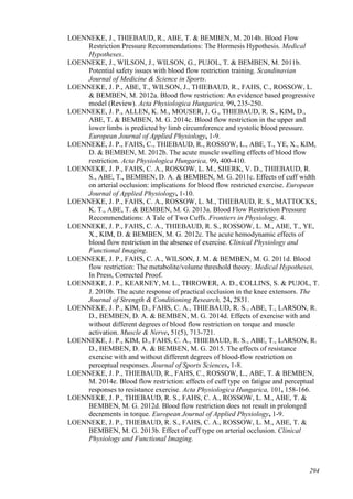 294
LOENNEKE, J., THIEBAUD, R., ABE, T. & BEMBEN, M. 2014b. Blood Flow
Restriction Pressure Recommendations: The Hormesis Hypothesis. Medical
Hypotheses.
LOENNEKE, J., WILSON, J., WILSON, G., PUJOL, T. & BEMBEN, M. 2011b.
Potential safety issues with blood flow restriction training. Scandinavian
Journal of Medicine & Science in Sports.
LOENNEKE, J. P., ABE, T., WILSON, J., THIEBAUD, R., FAHS, C., ROSSOW, L.
& BEMBEN, M. 2012a. Blood flow restriction: An evidence based progressive
model (Review). Acta Physiologica Hungarica, 99, 235-250.
LOENNEKE, J. P., ALLEN, K. M., MOUSER, J. G., THIEBAUD, R. S., KIM, D.,
ABE, T. & BEMBEN, M. G. 2014c. Blood flow restriction in the upper and
lower limbs is predicted by limb circumference and systolic blood pressure.
European Journal of Applied Physiology, 1-9.
LOENNEKE, J. P., FAHS, C., THIEBAUD, R., ROSSOW, L., ABE, T., YE, X., KIM,
D. & BEMBEN, M. 2012b. The acute muscle swelling effects of blood flow
restriction. Acta Physiologica Hungarica, 99, 400-410.
LOENNEKE, J. P., FAHS, C. A., ROSSOW, L. M., SHERK, V. D., THIEBAUD, R.
S., ABE, T., BEMBEN, D. A. & BEMBEN, M. G. 2011c. Effects of cuff width
on arterial occlusion: implications for blood flow restricted exercise. European
Journal of Applied Physiology, 1-10.
LOENNEKE, J. P., FAHS, C. A., ROSSOW, L. M., THIEBAUD, R. S., MATTOCKS,
K. T., ABE, T. & BEMBEN, M. G. 2013a. Blood Flow Restriction Pressure
Recommendations: A Tale of Two Cuffs. Frontiers in Physiology, 4.
LOENNEKE, J. P., FAHS, C. A., THIEBAUD, R. S., ROSSOW, L. M., ABE, T., YE,
X., KIM, D. & BEMBEN, M. G. 2012c. The acute hemodynamic effects of
blood flow restriction in the absence of exercise. Clinical Physiology and
Functional Imaging.
LOENNEKE, J. P., FAHS, C. A., WILSON, J. M. & BEMBEN, M. G. 2011d. Blood
flow restriction: The metabolite/volume threshold theory. Medical Hypotheses,
In Press, Corrected Proof.
LOENNEKE, J. P., KEARNEY, M. L., THROWER, A. D., COLLINS, S. & PUJOL, T.
J. 2010b. The acute response of practical occlusion in the knee extensors. The
Journal of Strength & Conditioning Research, 24, 2831.
LOENNEKE, J. P., KIM, D., FAHS, C. A., THIEBAUD, R. S., ABE, T., LARSON, R.
D., BEMBEN, D. A. & BEMBEN, M. G. 2014d. Effects of exercise with and
without different degrees of blood flow restriction on torque and muscle
activation. Muscle & Nerve, 51(5), 713-721.
LOENNEKE, J. P., KIM, D., FAHS, C. A., THIEBAUD, R. S., ABE, T., LARSON, R.
D., BEMBEN, D. A. & BEMBEN, M. G. 2015. The effects of resistance
exercise with and without different degrees of blood-flow restriction on
perceptual responses. Journal of Sports Sciences, 1-8.
LOENNEKE, J. P., THIEBAUD, R., FAHS, C., ROSSOW, L., ABE, T. & BEMBEN,
M. 2014e. Blood flow restriction: effects of cuff type on fatigue and perceptual
responses to resistance exercise. Acta Physiologica Hungarica, 101, 158-166.
LOENNEKE, J. P., THIEBAUD, R. S., FAHS, C. A., ROSSOW, L. M., ABE, T. &
BEMBEN, M. G. 2012d. Blood flow restriction does not result in prolonged
decrements in torque. European Journal of Applied Physiology, 1-9.
LOENNEKE, J. P., THIEBAUD, R. S., FAHS, C. A., ROSSOW, L. M., ABE, T. &
BEMBEN, M. G. 2013b. Effect of cuff type on arterial occlusion. Clinical
Physiology and Functional Imaging.
 