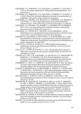 295
LOENNEKE, J. P., THROWER, A. D., BALAPUR, A., BARNES, J. T. & PUJOL, T.
J. 2011e. The energy requirement of walking with restricted blood flow. Acta
Kinesiologica.
LOENNEKE, J. P., THROWER, A. D., BALAPUR, A., BARNES, J. T. & PUJOL, T.
J. 2012e. Blood flow–restricted walking does not result in an accumulation of
metabolites. Clinical Physiology and Functional Imaging.
LOENNEKE, J. P., WILSON, J. M., BALAPUR, A., THROWER, A. D., BARNES, J.
T. & PUJOL, T. J. 2012f. Time under tension decreased with blood flow–
restricted exercise. Clinical Physiology and Functional Imaging, 32, 268-273.
LOENNEKE, J. P., WILSON, J. M., MARIN, P. J., ZOURDOS, M. C. & BEMBEN,
M. G. 2011f. Low intensity blood flow restriction training: a meta-analysis.
European Journal of Applied Physiology, 1-11.
LOENNEKE, J. P., YOUNG, K. C., WILSON, J. M. & ANDERSEN, J. 2012g.
Rehabilitation of an osteochondral fracture using blood flow restricted exercise:
A case review. Journal of Bodywork and Movement Therapies.
LOHMAN, M., TALLROTH, K., KETTUNEN, J. A. & MARTTINEN, M. T. 2009.
Reproducibility of dual-energy x-ray absorptiometry total and regional body
composition measurements using different scanning positions and definitions of
regions. Metabolism, 58, 1663-1668.
LOVELL, D. I., CUNEO, R. & GASS, G. C. 2009. Strength training improves
submaximum cardiovascular performance in older men. Journal of Geriatric
Physical Therapy, 32, 117.
LOVELL, D. I., CUNEO, R. & GASS, G. C. 2011. The blood pressure response of
older men to maximum and sub-maximum strength testing. Journal of Science
and Medicine in Sport.
LOWERY, R. P., JOY, J. M., LOENNEKE, J. P., DE SOUZA, E. O., MACHADO, M.,
DUDECK, J. E. & WILSON, J. M. 2013. Practical blood flow restriction
training increases muscle hypertrophy during a periodized resistance training
programme. Clinical Physiology and Functional Imaging, 34(4), 317-321.
LUEBBERS, P. E., FRY, A. C., KRILEY, L. M. & BUTLER, M. S. 2014. The Effects
of a Seven-week Practical Blood Flow Restriction Program on Well-trained
Collegiate Athletes. The Journal of Strength & Conditioning Research.
LUSIANI, L., RONSISVALLE, G., BONANOME, A., VISONA', A., CASTELLANI,
V., MACCHIA, C. & PAGNAN, A. 1986. Echocardiographic evaluation of the
dimensions and systolic properties of the left ventricle in freshman athletes
during physical training. European Heart Journal, 7, 196-203.
MACDOUGALL, J., TUXEN, D., SALE, D., MOROZ, J. & SUTTON, J. 1985.
Arterial blood pressure response to heavy resistance exercise. Journal of Applied
Physiology, 58, 785.
MADARAME, H., KURANO, M., TAKANO, H., IIDA, H., SATO, Y., OHSHIMA,
H., ABE, T., ISHII, N., MORITA, T. & NAKAJIMA, T. 2010a. Effects of low
intensity resistance exercise with blood flow restriction on coagulation system in
healthy subjects. Clinical Physiology and Functional Imaging, 30, 210-213.
MADARAME, H., NEYA, M., OCHI, E., NAKAZATO, K., SATO, Y. & ISHII, N.
2008. Cross-transfer effects of resistance training with blood flow restriction.
Medicine & Science in Sports & Exercise, 40, 258.
MADARAME, H., SASAKI, K. & ISHII, N. 2010b. Endocrine responses to upper-and
lower-limb resistance exercises with blood flow restriction. Acta Physiologica
Hungarica, 97, 192-200.
MANINI, T. & CLARK, B. 2009. Blood flow restricted exercise and skeletal muscle
health. Exercise and Sport Sciences Reviews, 37, 78.
 