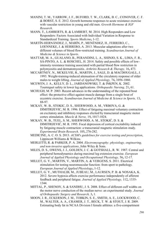 296
MANINI, T. M., YARROW, J. F., BUFORD, T. W., CLARK, B. C., CONOVER, C. F.
& BORST, S. E. 2012. Growth hormone responses to acute resistance exercise
with vascular restriction in young and old men. Growth Hormone & IGF
Research.
MANN, T., LAMBERTS, R. & LAMBERT, M. 2014. High Responders and Low
Responders: Factors Associated with Individual Variation in Response to
Standardized Training. Sports Medicine, 1-12.
MARTÍN‐HERNÁNDEZ, J., MARÍN, P., MENÉNDEZ, H., FERRERO, C.,
LOENNEKE, J. & HERRERO, A. 2013. Muscular adaptations after two
different volumes of blood flow‐restricted training. Scandinavian Journal of
Medicine & Science in Sports.
MATTAR, M. A., GUALANO, B., PERANDINI, L. A., SHINJO, S. K., LIMA, F. R.,
SÁ-PINTO, A. L. & ROSCHEL, H. 2014. Safety and possible effects of low-
intensity resistance training associated with partial blood flow restriction in
polymyositis and dermatomyositis. Arthritis Research & Therapy, 16, 473.
MCCARTNEY, N., MCKELVIE, R., MARTIN, J., SALE, D. & MACDOUGALL, J.
1993. Weight-training-induced attenuation of the circulatory response of older
males to weight lifting. Journal of Applied Physiology, 74, 1056-1060.
MCEWEN, J. A., KELLY, D. L., JARDANOWSKI, T. & INKPEN, K. 2002.
Tourniquet safety in lower leg applications. Orthopaedic Nursing, 21, 61.
MCHUGH, M. P. 2003. Recent advances in the understanding of the repeated bout
effect: the protective effect against muscle damage from a single bout of
eccentric exercise. Scandinavian Journal of Medicine & Science in Sports, 13,
88-97.
MCKAY, W. B., STOKIC, D. S., SHERWOOD, A. M., VRBOVA, G. &
DIMITRIJEVIC, M. R. 1996. Effect of fatiguing maximal voluntary contraction
on excitatory and inhibitory responses elicited by transcranial magnetic motor
cortex stimulation. Muscle & Nerve, 19, 1017-1024.
MCKAY, W. B., TUEL, S. M., SHERWOOD, A. M., STOKIĆ, D. S. &
DIMITRIJEVIĆ, M. R. 1995. Focal depression of cortical excitability induced
by fatiguing muscle contraction: a transcranial magnetic stimulation study.
Experimental Brain Research, 105, 276-282.
MEDICINE, A. C. O. S. 2013. ACSM's guidelines for exercise testing and prescription,
Lippincott Williams & Wilkins.
MERLETTI, R. & PARKER, P. A. 2004. Electromyography: physiology, engineering,
and non-invasive applications, John Wiley & Sons.
MILES, D. S., OWENS, J. J., GOLDEN, J. C. & GOTSHALL, R. W. 1987. Central and
peripheral hemodynamics during maximal leg extension exercise. European
Journal of Applied Physiology and Occupational Physiology, 56, 12-17.
MILLET, G. Y., MARTIN, V., MARTIN, A. & VERGENS, S. 2011. Electrical
stimulation for testing neuromuscular function: from sport to pathology.
European Journal of Applied Physiology, 1-12.
MILLET, G. Y., MUTHALIB, M., JUBEAU, M., LAURSEN, P. B. & NOSAKA, K.
2012. Severe hypoxia affects exercise performance independently of afferent
feedback and peripheral fatigue. Journal of Applied Physiology, 112, 1335-
1344.
MITTAL, P., SHENOY, S. & SANDHU, J. S. 2008. Effect of different cuff widths on
the motor nerve conduction of the median nerve: an experimental study. Journal
of Orthopaedic Surgery and Research, 3, 1.
MOON, J. R., ECKERSON, J. M., TOBKIN, S. E., SMITH, A. E., LOCKWOOD, C.
M., WALTER, A. A., CRAMER, J. T., BECK, T. W. & STOUT, J. R. 2009.
Estimating body fat in NCAA Division I female athletes: a five-compartment
 