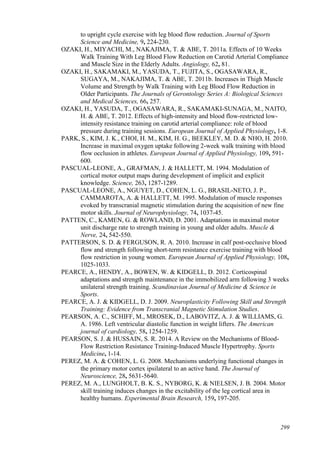 299
to upright cycle exercise with leg blood flow reduction. Journal of Sports
Science and Medicine, 9, 224-230.
OZAKI, H., MIYACHI, M., NAKAJIMA, T. & ABE, T. 2011a. Effects of 10 Weeks
Walk Training With Leg Blood Flow Reduction on Carotid Arterial Compliance
and Muscle Size in the Elderly Adults. Angiology, 62, 81.
OZAKI, H., SAKAMAKI, M., YASUDA, T., FUJITA, S., OGASAWARA, R.,
SUGAYA, M., NAKAJIMA, T. & ABE, T. 2011b. Increases in Thigh Muscle
Volume and Strength by Walk Training with Leg Blood Flow Reduction in
Older Participants. The Journals of Gerontology Series A: Biological Sciences
and Medical Sciences, 66, 257.
OZAKI, H., YASUDA, T., OGASAWARA, R., SAKAMAKI-SUNAGA, M., NAITO,
H. & ABE, T. 2012. Effects of high-intensity and blood flow-restricted low-
intensity resistance training on carotid arterial compliance: role of blood
pressure during training sessions. European Journal of Applied Physiology, 1-8.
PARK, S., KIM, J. K., CHOI, H. M., KIM, H. G., BEEKLEY, M. D. & NHO, H. 2010.
Increase in maximal oxygen uptake following 2-week walk training with blood
flow occlusion in athletes. European Journal of Applied Physiology, 109, 591-
600.
PASCUAL-LEONE, A., GRAFMAN, J. & HALLETT, M. 1994. Modulation of
cortical motor output maps during development of implicit and explicit
knowledge. Science, 263, 1287-1289.
PASCUAL-LEONE, A., NGUYET, D., COHEN, L. G., BRASIL-NETO, J. P.,
CAMMAROTA, A. & HALLETT, M. 1995. Modulation of muscle responses
evoked by transcranial magnetic stimulation during the acquisition of new fine
motor skills. Journal of Neurophysiology, 74, 1037-45.
PATTEN, C., KAMEN, G. & ROWLAND, D. 2001. Adaptations in maximal motor
unit discharge rate to strength training in young and older adults. Muscle &
Nerve, 24, 542-550.
PATTERSON, S. D. & FERGUSON, R. A. 2010. Increase in calf post-occlusive blood
flow and strength following short-term resistance exercise training with blood
flow restriction in young women. European Journal of Applied Physiology, 108,
1025-1033.
PEARCE, A., HENDY, A., BOWEN, W. & KIDGELL, D. 2012. Corticospinal
adaptations and strength maintenance in the immobilized arm following 3 weeks
unilateral strength training. Scandinavian Journal of Medicine & Science in
Sports.
PEARCE, A. J. & KIDGELL, D. J. 2009. Neuroplasticity Following Skill and Strength
Training: Evidence from Transcranial Magnetic Stimulation Studies.
PEARSON, A. C., SCHIFF, M., MROSEK, D., LABOVITZ, A. J. & WILLIAMS, G.
A. 1986. Left ventricular diastolic function in weight lifters. The American
journal of cardiology, 58, 1254-1259.
PEARSON, S. J. & HUSSAIN, S. R. 2014. A Review on the Mechanisms of Blood-
Flow Restriction Resistance Training-Induced Muscle Hypertrophy. Sports
Medicine, 1-14.
PEREZ, M. A. & COHEN, L. G. 2008. Mechanisms underlying functional changes in
the primary motor cortex ipsilateral to an active hand. The Journal of
Neuroscience, 28, 5631-5640.
PEREZ, M. A., LUNGHOLT, B. K. S., NYBORG, K. & NIELSEN, J. B. 2004. Motor
skill training induces changes in the excitability of the leg cortical area in
healthy humans. Experimental Brain Research, 159, 197-205.
 