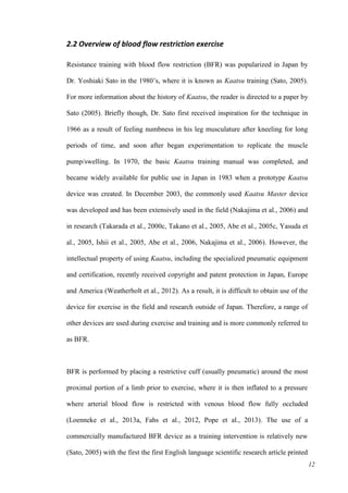 12
2.2 Overview of blood flow restriction exercise
Resistance training with blood flow restriction (BFR) was popularized in Japan by
Dr. Yoshiaki Sato in the 1980’s, where it is known as Kaatsu training (Sato, 2005).
For more information about the history of Kaatsu, the reader is directed to a paper by
Sato (2005). Briefly though, Dr. Sato first received inspiration for the technique in
1966 as a result of feeling numbness in his leg musculature after kneeling for long
periods of time, and soon after began experimentation to replicate the muscle
pump/swelling. In 1970, the basic Kaatsu training manual was completed, and
became widely available for public use in Japan in 1983 when a prototype Kaatsu
device was created. In December 2003, the commonly used Kaatsu Master device
was developed and has been extensively used in the field (Nakajima et al., 2006) and
in research (Takarada et al., 2000c, Takano et al., 2005, Abe et al., 2005c, Yasuda et
al., 2005, Ishii et al., 2005, Abe et al., 2006, Nakajima et al., 2006). However, the
intellectual property of using Kaatsu, including the specialized pneumatic equipment
and certification, recently received copyright and patent protection in Japan, Europe
and America (Weatherholt et al., 2012). As a result, it is difficult to obtain use of the
device for exercise in the field and research outside of Japan. Therefore, a range of
other devices are used during exercise and training and is more commonly referred to
as BFR.
BFR is performed by placing a restrictive cuff (usually pneumatic) around the most
proximal portion of a limb prior to exercise, where it is then inflated to a pressure
where arterial blood flow is restricted with venous blood flow fully occluded
(Loenneke et al., 2013a, Fahs et al., 2012, Pope et al., 2013). The use of a
commercially manufactured BFR device as a training intervention is relatively new
(Sato, 2005) with the first the first English language scientific research article printed
 