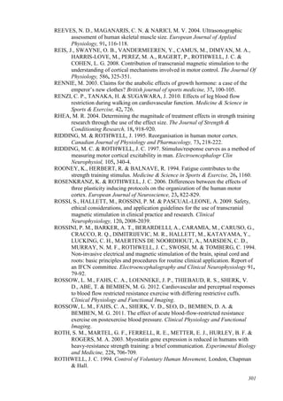 301
REEVES, N. D., MAGANARIS, C. N. & NARICI, M. V. 2004. Ultrasonographic
assessment of human skeletal muscle size. European Journal of Applied
Physiology, 91, 116-118.
REIS, J., SWAYNE, O. B., VANDERMEEREN, Y., CAMUS, M., DIMYAN, M. A.,
HARRIS-LOVE, M., PEREZ, M. A., RAGERT, P., ROTHWELL, J. C. &
COHEN, L. G. 2008. Contribution of transcranial magnetic stimulation to the
understanding of cortical mechanisms involved in motor control. The Journal Of
Physiology, 586, 325-351.
RENNIE, M. 2003. Claims for the anabolic effects of growth hormone: a case of the
emperor’s new clothes? British journal of sports medicine, 37, 100-105.
RENZI, C. P., TANAKA, H. & SUGAWARA, J. 2010. Effects of leg blood flow
restriction during walking on cardiovascular function. Medicine & Science in
Sports & Exercise, 42, 726.
RHEA, M. R. 2004. Determining the magnitude of treatment effects in strength training
research through the use of the effect size. The Journal of Strength &
Conditioning Research, 18, 918-920.
RIDDING, M. & ROTHWELL, J. 1995. Reorganisation in human motor cortex.
Canadian Journal of Physiology and Pharmacology, 73, 218-222.
RIDDING, M. C. & ROTHWELL, J. C. 1997. Stimulus/response curves as a method of
measuring motor cortical excitability in man. Electroencephalogr Clin
Neurophysiol, 105, 340-4.
ROONEY, K., HERBERT, R. & BALNAVE, R. 1994. Fatigue contributes to the
strength training stimulus. Medicine & Science in Sports & Exercise, 26, 1160.
ROSENKRANZ, K. & ROTHWELL, J. C. 2006. Differences between the effects of
three plasticity inducing protocols on the organization of the human motor
cortex. European Journal of Neuroscience, 23, 822-829.
ROSSI, S., HALLETT, M., ROSSINI, P. M. & PASCUAL-LEONE, A. 2009. Safety,
ethical considerations, and application guidelines for the use of transcranial
magnetic stimulation in clinical practice and research. Clinical
Neurophysiology, 120, 2008-2039.
ROSSINI, P. M., BARKER, A. T., BERARDELLI, A., CARAMIA, M., CARUSO, G.,
CRACCO, R. Q., DIMITRIJEVIC, M. R., HALLETT, M., KATAYAMA, Y.,
LUCKING, C. H., MAERTENS DE NOORDHOUT, A., MARSDEN, C. D.,
MURRAY, N. M. F., ROTHWELL, J. C., SWOSH, M. & TOMBERG, C. 1994.
Non-invasive electrical and magnetic stimulation of the brain, spinal cord and
roots: basic principles and procedures for routine clinical application. Report of
an IFCN committee. Electroencephalography and Clinical Neurophysiology 91,
79-92.
ROSSOW, L. M., FAHS, C. A., LOENNEKE, J. P., THIEBAUD, R. S., SHERK, V.
D., ABE, T. & BEMBEN, M. G. 2012. Cardiovascular and perceptual responses
to blood flow restricted resistance exercise with differing restrictive cuffs.
Clinical Physiology and Functional Imaging.
ROSSOW, L. M., FAHS, C. A., SHERK, V. D., SEO, D., BEMBEN, D. A. &
BEMBEN, M. G. 2011. The effect of acute blood-flow-restricted resistance
exercise on postexercise blood pressure. Clinical Physiology and Functional
Imaging.
ROTH, S. M., MARTEL, G. F., FERRELL, R. E., METTER, E. J., HURLEY, B. F. &
ROGERS, M. A. 2003. Myostatin gene expression is reduced in humans with
heavy-resistance strength training: a brief communication. Experimental Biology
and Medicine, 228, 706-709.
ROTHWELL, J. C. 1994. Control of Voluntary Human Movement, London, Chapman
& Hall.
 