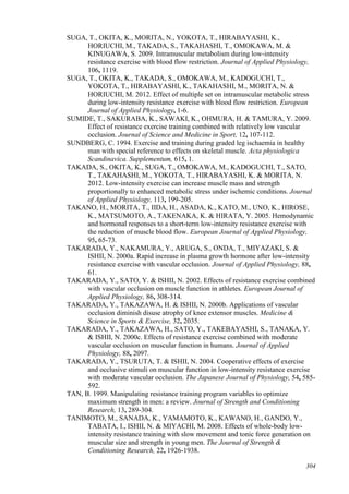 304
SUGA, T., OKITA, K., MORITA, N., YOKOTA, T., HIRABAYASHI, K.,
HORIUCHI, M., TAKADA, S., TAKAHASHI, T., OMOKAWA, M. &
KINUGAWA, S. 2009. Intramuscular metabolism during low-intensity
resistance exercise with blood flow restriction. Journal of Applied Physiology,
106, 1119.
SUGA, T., OKITA, K., TAKADA, S., OMOKAWA, M., KADOGUCHI, T.,
YOKOTA, T., HIRABAYASHI, K., TAKAHASHI, M., MORITA, N. &
HORIUCHI, M. 2012. Effect of multiple set on intramuscular metabolic stress
during low-intensity resistance exercise with blood flow restriction. European
Journal of Applied Physiology, 1-6.
SUMIDE, T., SAKURABA, K., SAWAKI, K., OHMURA, H. & TAMURA, Y. 2009.
Effect of resistance exercise training combined with relatively low vascular
occlusion. Journal of Science and Medicine in Sport, 12, 107-112.
SUNDBERG, C. 1994. Exercise and training during graded leg ischaemia in healthy
man with special reference to effects on skeletal muscle. Acta physiologica
Scandinavica. Supplementum, 615, 1.
TAKADA, S., OKITA, K., SUGA, T., OMOKAWA, M., KADOGUCHI, T., SATO,
T., TAKAHASHI, M., YOKOTA, T., HIRABAYASHI, K. & MORITA, N.
2012. Low-intensity exercise can increase muscle mass and strength
proportionally to enhanced metabolic stress under ischemic conditions. Journal
of Applied Physiology, 113, 199-205.
TAKANO, H., MORITA, T., IIDA, H., ASADA, K., KATO, M., UNO, K., HIROSE,
K., MATSUMOTO, A., TAKENAKA, K. & HIRATA, Y. 2005. Hemodynamic
and hormonal responses to a short-term low-intensity resistance exercise with
the reduction of muscle blood flow. European Journal of Applied Physiology,
95, 65-73.
TAKARADA, Y., NAKAMURA, Y., ARUGA, S., ONDA, T., MIYAZAKI, S. &
ISHII, N. 2000a. Rapid increase in plasma growth hormone after low-intensity
resistance exercise with vascular occlusion. Journal of Applied Physiology, 88,
61.
TAKARADA, Y., SATO, Y. & ISHII, N. 2002. Effects of resistance exercise combined
with vascular occlusion on muscle function in athletes. European Journal of
Applied Physiology, 86, 308-314.
TAKARADA, Y., TAKAZAWA, H. & ISHII, N. 2000b. Applications of vascular
occlusion diminish disuse atrophy of knee extensor muscles. Medicine &
Science in Sports & Exercise, 32, 2035.
TAKARADA, Y., TAKAZAWA, H., SATO, Y., TAKEBAYASHI, S., TANAKA, Y.
& ISHII, N. 2000c. Effects of resistance exercise combined with moderate
vascular occlusion on muscular function in humans. Journal of Applied
Physiology, 88, 2097.
TAKARADA, Y., TSURUTA, T. & ISHII, N. 2004. Cooperative effects of exercise
and occlusive stimuli on muscular function in low-intensity resistance exercise
with moderate vascular occlusion. The Japanese Journal of Physiology, 54, 585-
592.
TAN, B. 1999. Manipulating resistance training program variables to optimize
maximum strength in men: a review. Journal of Strength and Conditioning
Research, 13, 289-304.
TANIMOTO, M., SANADA, K., YAMAMOTO, K., KAWANO, H., GANDO, Y.,
TABATA, I., ISHII, N. & MIYACHI, M. 2008. Effects of whole-body low-
intensity resistance training with slow movement and tonic force generation on
muscular size and strength in young men. The Journal of Strength &
Conditioning Research, 22, 1926-1938.
 