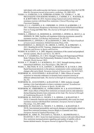 306
individuals with cardiovascular risk factors: recommendations from the EACPR
(Part II). European journal of preventive cardiology, 19, 1005-1033.
VIEIRA, A., GADELHA, A. B., FERREIRA-JUNIOR, J. B., VIEIRA, C. A., DE
MELO KEENE VON KOENIG SOARES, E., CADORE, E. L., WAGNER, D.
R. & BOTTARO, M. 2014. Session rating of perceived exertion following
resistance exercise with blood flow restriction. Clinical Physiology and
Functional Imaging.
VIEIRA, P. J. C., CHIAPPA, G. R., UMPIERRE, D., STEIN, R. & RIBEIRO, J. P.
2012. Hemodynamic Responses to Resistance Exercise With Restricted Blood
Flow in Young and Older Men. The Journal of Strength & Conditioning
Research.
VIERCK, J., O'REILLY, B., HOSSNER, K., ANTONIO, J., BYRNE, K., BUCCI, L. &
DODSON, M. 2000. Satellite cell regulation following myotrauma caused by
resistance exercise. Cell Biology International, 24, 263-272.
WASSERMANN, E., EPSTEIN, C. M. & ZIEMANN, U. 2008. The Oxford handbook
of transcranial stimulation, Oxford University Press, USA.
WEATHERHOLT, A., BEEKLEY, M., GREER, S., URTEL, M. & MIKESKY, A.
2012. Modified KAATSU Training: Adaptations and Subject Perceptions.
Medicine and Science in Sports and Exercise.
WEBER, M. & EISEN, A. A. 2002. Magnetic stimulation of the central and peripheral
nervous systems. Muscle and Nerve, 25, 160-75.
WEIER, A. T. & KIDGELL, D. J. 2012. Strength Training with Superimposed Whole
Body Vibration Does Not Preferentially Modulate Cortical Plasticity. The
Scientific World Journal, 2012.
WEIER, A. T., PEARCE, A. J. & KIDGELL, D. J. 2012. Strength training reduces
intracortical inhibition. Acta Physiologica, 206, 109-119.
WEISS, T., MILTNER, W. H. R., LIEPERT, J., MEISSNER, W. & TAUB, E. 2004.
Rapid functional plasticity in the primary somatomotor cortex and perceptual
changes after nerve block. European Journal of Neuroscience, 20, 3413-3423.
WERNBOM, M., AUGUSTSSON, J. & RAASTAD, T. 2006. Effects of vascular
occlusion on muscular endurance in dynamic knee extension exercise at
different submaximal loads. The Journal of Strength & Conditioning Research,
20, 372.
WERNBOM, M., AUGUSTSSON, J. & RAASTAD, T. 2008. Ischemic strength
training: a low load alternative to heavy resistance exercise? Scandinavian
Journal of Medicine & Science in Sports, 18, 401-416.
WERNBOM, M., JÄRREBRING, R., ANDREASSON, M. A. & AUGUSTSSON, J.
2009. Acute effects of blood flow restriction on muscle activity and endurance
during fatiguing dynamic knee extensions at low load. The Journal of Strength
& Conditioning Research, 23, 2389.
WERNBOM, M., PAULSEN, G., NILSEN, T. S., HISDAL, J. & RAASTAD, T.
2012a. Contractile function and sarcolemmal permeability after acute low-load
resistance exercise with blood flow restriction. European Journal of Applied
Physiology, 112, 2051-2063.
WERNBOM, M., PAULSEN, G., NILSEN, T. S., HISDAL, J. & RAASTAD, T.
2012b. Sarcolemmal permeability and muscle damage as hypertrophic stimuli in
blood flow restricted resistance exercise (Reply to Loenneke and Abe).
European Journal of Applied Physiology, 1-3.
WERNBOM, M., APRO, W., PAULSEN, G., NILSEN, T., BLOMSTRAND, E.,
RAASTAD, T. 2013. Acute low-load resistance exercise with and without blood
flow restriction increased protein signalling and number of satellite cells in
human skeletal muscle. European Journal of Applied Physiology, 1-13.
 