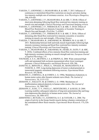 308
YASUDA, T., LOENNEKE, J., OGASAWARA, R. & ABE, T. 2013. Influence of
continuous or intermittent blood flow restriction on muscle activation during
low-intensity multiple sets of resistance exercise. Acta Physiologica Hungarica,
100, 419-426.
YASUDA, T., LOENNEKE, J. P., OGASAWARA, R. & ABE, T. 2014b. Effects of
short-term detraining following blood flow restricted low-intensity training on
muscle size and strength. Clinical Physiology and Functional Imaging, n/a-n/a.
YASUDA, T., LOENNEKE, J. P., THIEBAUD, R. S. & ABE, T. 2012b. Effects of
Blood Flow Restricted Low-Intensity Concentric or Eccentric Training on
Muscle Size and Strength. PLoS One, 7, e52843.
YASUDA, T., LOENNEKE, J. P., THIEBAUD, R. S. & ABE, T. 2014c. Effects of
detraining after blood flow-restricted low-intensity concentric or eccentric
training on muscle size and strength. J Physiology Science.
YASUDA, T., OGASAWARA, R., SAKAMAKI, M., BEMBEN, M. G. & ABE, T.
2011. Relationship between limb and trunk muscle hypertrophy following high
intensity resistance training and blood flow restricted low intensity resistance
training. Clinical Physiology and Functional Imaging.
YASUDA, T., OGASAWARA, R., SAKAMAKI, M., OZAKI, H., SATO, Y. & ABE,
T. 2010c. Combined effects of low-intensity blood flow restriction training and
high-intensity resistance training on muscle strength and size. European Journal
of Applied Physiology, 1-9.
YOUNGER, A. S. E., MCEWEN, J. A. & INKPEN, K. 2004. Wide contoured thigh
cuffs and automated limb occlusion measurement allow lower tourniquet
pressures. Clinical Orthopaedics and Related Research, 428, 286.
ZANETTE, G., BONATO, C., POLO, A., TINAZZI, M., MANGANOTTI, P. &
FIASCHI, A. 1995. Long-lasting depression of motor-evoked potentials to
transcranial magnetic stimulation following exercise. Experimental Brain
Research, 107, 80-86.
ZIEMANN, U., CORWELL, B. & COHEN, L. G. 1998a. Modulation of plasticity in
human motor cortex after forearm ischemic nerve block. The Journal of
Neuroscience, 18, 1115-1123.
ZIEMANN, U., HALLETT, M. & COHEN, L. G. 1998b. Mechanisms of
deafferentation-induced plasticity in human motor cortex. The Journal of
Neuroscience, 18, 7000-7007.
ZIEMANN, U., ILIAC, T. V., PAULI, C., MEINTZSCHEL, F. & RUGE, D. 2004.
Learning modifies subsequent induction of long-term potentiation-like and long-
term depression-like plasticity in human motor cortex. The Journal of
Neuroscience, 24, 1666-1672.
ZIJDEWIND, I., BUTLER, J. E., GANDEVIA, S. C. & TAYLOR, J. L. 2006. The
origin of activity in the biceps brachii muscle during voluntary contractions of
the contralateral elbow flexor muscles. Experimental Brain Research, 175, 526-
535.
 