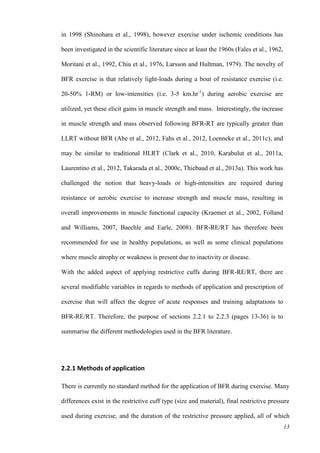 13
in 1998 (Shinohara et al., 1998), however exercise under ischemic conditions has
been investigated in the scientific literature since at least the 1960s (Fales et al., 1962,
Moritani et al., 1992, Chiu et al., 1976, Larsson and Hultman, 1979). The novelty of
BFR exercise is that relatively light-loads during a bout of resistance exercise (i.e.
20-50% 1-RM) or low-intensities (i.e. 3-5 km.hr-1
) during aerobic exercise are
utilized, yet these elicit gains in muscle strength and mass. Interestingly, the increase
in muscle strength and mass observed following BFR-RT are typically greater than
LLRT without BFR (Abe et al., 2012, Fahs et al., 2012, Loenneke et al., 2011c), and
may be similar to traditional HLRT (Clark et al., 2010, Karabulut et al., 2011a,
Laurentino et al., 2012, Takarada et al., 2000c, Thiebaud et al., 2013a). This work has
challenged the notion that heavy-loads or high-intensities are required during
resistance or aerobic exercise to increase strength and muscle mass, resulting in
overall improvements in muscle functional capacity (Kraemer et al., 2002, Folland
and Williams, 2007, Baechle and Earle, 2008). BFR-RE/RT has therefore been
recommended for use in healthy populations, as well as some clinical populations
where muscle atrophy or weakness is present due to inactivity or disease.
With the added aspect of applying restrictive cuffs during BFR-RE/RT, there are
several modifiable variables in regards to methods of application and prescription of
exercise that will affect the degree of acute responses and training adaptations to
BFR-RE/RT. Therefore, the purpose of sections 2.2.1 to 2.2.3 (pages 13-36) is to
summarise the different methodologies used in the BFR literature.
2.2.1 Methods of application
There is currently no standard method for the application of BFR during exercise. Many
differences exist in the restrictive cuff type (size and material), final restrictive pressure
used during exercise, and the duration of the restrictive pressure applied, all of which
 
