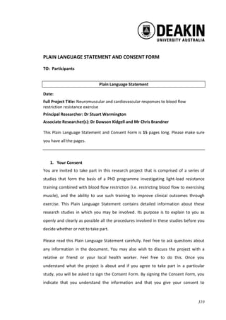 310
PLAIN LANGUAGE STATEMENT AND CONSENT FORM
TO: Participants
Plain Language Statement
Date:
Full Project Title: Neuromuscular and cardiovascular responses to blood flow
restriction resistance exercise
Principal Researcher: Dr Stuart Warmington
Associate Researcher(s): Dr Dawson Kidgell and Mr Chris Brandner
This Plain Language Statement and Consent Form is 15 pages long. Please make sure
you have all the pages.
1. Your Consent
You are invited to take part in this research project that is comprised of a series of
studies that form the basis of a PhD programme investigating light-load resistance
training combined with blood flow restriction (i.e. restricting blood flow to exercising
muscle), and the ability to use such training to improve clinical outcomes through
exercise. This Plain Language Statement contains detailed information about these
research studies in which you may be involved. Its purpose is to explain to you as
openly and clearly as possible all the procedures involved in these studies before you
decide whether or not to take part.
Please read this Plain Language Statement carefully. Feel free to ask questions about
any information in the document. You may also wish to discuss the project with a
relative or friend or your local health worker. Feel free to do this. Once you
understand what the project is about and if you agree to take part in a particular
study, you will be asked to sign the Consent Form. By signing the Consent Form, you
indicate that you understand the information and that you give your consent to
 