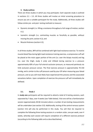 312
3. Study outlines
There are three studies in which you may participate. Each separate study is outlined
in sections 3.1 – 3.3. All three studies will involve an initial screening procedure to
ensure you are a suitable participant for the study. Additionally, all three studies will
follow similar pre- and post- testing methods to measure:
 Dynamic strength (i.e. lifting a resistance throughout a full range of motion; section
4.1)
 Isometric strength (i.e. contracting muscles as forcefully as possible, without
moving the joint; section 4.2), and
 Muscle thickness (section 4.3).
In all three studies, BFR will be combined with light-load resistance exercise. To restrict
muscle blood flow during light-load resistance training exercise, a compressive cuff will
be placed at the most upper portion of the arm (i.e. over the biceps muscle) and leg
(i.e. over the thigh; study 3 only) and inflated during exercise to a pressure
approximately 60% of your full arterial occlusion pressure, as measured painlessly via
limb occlusion pressure sensor. The final exercise pressure is approximately 70-150
mmHg, and is similar to the cuff pressure used by your GP when measuring your blood
pressure, and so you will most likely have experienced this process and the associated
sensations before. Upon completion of exercise the pressure cuff will immediately be
deflated.
3.1. Study 1
In study one participants will be required to attend a total of 4 testing sessions, each
separated by 7 days, over 4 weeks (see Table below). Visit one will be a familiarisation
session (approximately 30-60 minutes) where a number of pre-testing measurements
will be undertaken (see section 3.0). Additionally, testing of the central nervous system
(section 4.4) will also be performed in this study. You will then be required to
complete the following three testing sessions in a random order, one per week, over 4
weeks, whereby each session will require completion of a different exercise protocol
(according to the following table and as described below);
 