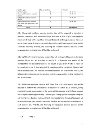 313
Session type No. of sessions Duration
Familiarisation 1 30-60 min
Heavy-load resistance exercise
session
1 60-90 min
Light-load resistance exercise
session
1 60-90 min
Light-load resistance exercise
with blood flow restriction (LVO)
session
1 60-90 min
TOTAL 4 3.5 – 6 hours
3.1.1 Heavy-load resistance exercise session: You will be required to complete a
standard biceps curl with a dumbbell (right arm only) at 80% of your one-repetition
maximum (1-RM), with a repetition timing of 3 seconds on the up phase and 4 seconds
on the down phase. A total of 4 sets of 6-8 repetitions will be completed, separated by
3 minutes recovery. Prior to, and following the resistance exercise session, central
nervous system testing (section 4.5) will be performed.
3.1.2 Light-load resistance exercise session: You will be required to perform the same
standard biceps curl as described in section 3.1.1, however, the weight of the
dumbbell that will be used for exercise will be 20% of your 1-RM. A total of 4 sets will
be completed. In the first set a total of 30 repetitions will be completed, followed by 3
sets of 15 repetitions. The recovery period between sets will be 1 minute. Prior to, and
following the resistance exercise session, central nervous system testing (section 4.5)
will be performed.
3.1.3 Light-load resistance exercise with blood flow restriction session: You will be
required to perform the same exercise as described in section 3.1.2, however, during
exercise the most upper portion of the biceps will be occluded by an inflated pressure
cuff to a pressure of approximately 1.3 times your resting systolic blood pressure (140-
180 mmHg) for a duration no longer than 5 minutes at a time. The use of occlusion will
be applied during exercise only, therefore, pressure will be released at completion of
each exercise set. Prior to, and following the resistance exercise session, central
nervous system testing (section 4.5) will be performed.
3.2. Study 2
 