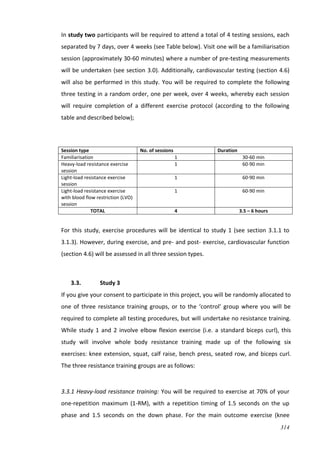314
In study two participants will be required to attend a total of 4 testing sessions, each
separated by 7 days, over 4 weeks (see Table below). Visit one will be a familiarisation
session (approximately 30-60 minutes) where a number of pre-testing measurements
will be undertaken (see section 3.0). Additionally, cardiovascular testing (section 4.6)
will also be performed in this study. You will be required to complete the following
three testing in a random order, one per week, over 4 weeks, whereby each session
will require completion of a different exercise protocol (according to the following
table and described below);
Session type No. of sessions Duration
Familiarisation 1 30-60 min
Heavy-load resistance exercise
session
1 60-90 min
Light-load resistance exercise
session
1 60-90 min
Light-load resistance exercise
with blood flow restriction (LVO)
session
1 60-90 min
TOTAL 4 3.5 – 6 hours
For this study, exercise procedures will be identical to study 1 (see section 3.1.1 to
3.1.3). However, during exercise, and pre- and post- exercise, cardiovascular function
(section 4.6) will be assessed in all three session types.
3.3. Study 3
If you give your consent to participate in this project, you will be randomly allocated to
one of three resistance training groups, or to the ‘control’ group where you will be
required to complete all testing procedures, but will undertake no resistance training.
While study 1 and 2 involve elbow flexion exercise (i.e. a standard biceps curl), this
study will involve whole body resistance training made up of the following six
exercises: knee extension, squat, calf raise, bench press, seated row, and biceps curl.
The three resistance training groups are as follows:
3.3.1 Heavy-load resistance training: You will be required to exercise at 70% of your
one-repetition maximum (1-RM), with a repetition timing of 1.5 seconds on the up
phase and 1.5 seconds on the down phase. For the main outcome exercise (knee
 