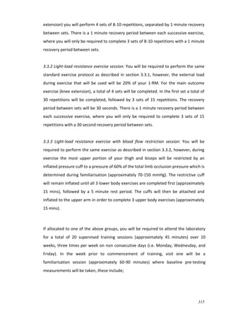 315
extension) you will perform 4 sets of 8-10 repetitions, separated by 1 minute recovery
between sets. There is a 1 minute recovery period between each successive exercise,
where you will only be required to complete 3 sets of 8-10 repetitions with a 1 minute
recovery period between sets.
3.3.2 Light-load resistance exercise session: You will be required to perform the same
standard exercise protocol as described in section 3.3.1, however, the external load
during exercise that will be used will be 20% of your 1-RM. For the main outcome
exercise (knee extension), a total of 4 sets will be completed. In the first set a total of
30 repetitions will be completed, followed by 3 sets of 15 repetitions. The recovery
period between sets will be 30 seconds. There is a 1 minute recovery period between
each successive exercise, where you will only be required to complete 3 sets of 15
repetitions with a 30 second recovery period between sets.
3.3.3 Light-load resistance exercise with blood flow restriction session: You will be
required to perform the same exercise as described in section 3.3.2, however, during
exercise the most upper portion of your thigh and biceps will be restricted by an
inflated pressure cuff to a pressure of 60% of the total limb occlusion pressure which is
determined during familiarisation (approximately 70-150 mmHg). The restrictive cuff
will remain inflated until all 3 lower body exercises are completed first (approximately
15 mins), followed by a 5 minute rest period. The cuffs will then be attached and
inflated to the upper arm in order to complete 3 upper body exercises (approximately
15 mins).
If allocated to one of the above groups, you will be required to attend the laboratory
for a total of 20 supervised training sessions (approximately 45 minutes) over 10
weeks, three times per week on non consecutive days (i.e. Monday, Wednesday, and
Friday). In the week prior to commencement of training, visit one will be a
familiarisation session (approximately 60-90 minutes) where baseline pre-testing
measurements will be taken, these include;
 