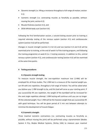 316
 Dynamic strength (i.e. lifting a resistance throughout a full range of motion; section
4.1)
 Isometric strength (i.e. contracting muscles as forcefully as possible, without
moving the joint; section 4.2)
 Muscle thickness (section 4.3), and
 DEXA Whole body scan (section 4.4)
Following the first familiarisation session, a second testing session prior to training is
required whereby testing of the nervous system (section 4.5) and cardiovascular
system (section 4.6) will be performed.
Changes in muscle strength (section 4.1 & 4.2) and size (section 4.3 and 4.4) will be
examined prior to training, at the end of week 4 of the training program, and following
the training programme at week 8 (i.e. 3 testing sessions). In addition to this, central
nervous system (section 4.5), and cardiovascular testing (section 4.6) will be examined
at the same time points.
4 Testing procedures
4.1 Dynamic strength testing:
To measure muscle strength, the one-repetition maximum test (1-RM) will be
employed for all three studies. The 1-RM test is a measure of the maximal weight you
can lift with one repetition, throughout a full range of motion. You will be asked what
you believe your 1-RM strength to be, and this load will serve as your starting point. If
you successfully lift one repetition, the weight of the dumbbell will be increased for
the next single repetition attempt. 1-RM testing will continue until you can no longer
lift the selected weight. Your 1-RM will be the heaviest weight that you successfully lift
with good technique. You will be given period of 3 min rest between attempts to
minimise the development of muscle fatigue.
4.2 Isometric strength:
Three maximal isometric contractions (i.e. contracting muscles as forcefully as
possible, without moving the joint) will be performed using a dynamometer (Biodex
System 4 Pro, Biodex Medical Systems, Shirley USA) to measure your maximal
 