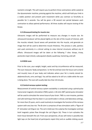 317
isometric strength. This will require you to perform three contractions while seated at
the dynamometer machine, pressing against the machine, which will hold your limb in
a stable position and prevent joint movement while you contract as forcefully as
possible for 5 seconds. You will be given a 90 second rest period between each
contraction to allow optimal performance. All three studies will require testing of the
biceps.
4.3 Ultrasound testing for muscle size:
Ultrasonic images will be performed to measure any changes in muscle size. An
ultrasound transducer will be placed lightly on the skin of the muscle of interest, with
the muscles relaxed. Sound waves will penetrate into the muscle, and generate an
image that will be used to determine muscle thickness. This process is safe, painless
and used commonly in a clinical setting to view internal structures without any ill
effects. Ultrasound images will be taken at the following 7 sites: biceps, tricep,
pectoralis major (chest), subscapularis (back), quadricep, hamstring, and calf.
4.4 DEXA scan:
Prior to the scan, your weight, height, waist and hip circumference will be measured.
The scan measures ‘body composition,’ or the fat and lean (non‐fat tissue such as bone
and muscle) mass of your body and indicates where your fat is mainly stored (ie.
abdomen/trunk, arms and legs). You will be asked to lie still on a table while the scan
is being done. The scan will usually take less than 10 minutes.
4.5 Central nervous system testing:
Measurement of central nervous system excitability is conducted using a paired-pulse
transcranial magnetic stimulation (TMS) system. A Bi-stim 2002
paired-pulse stimulator
will be used to stimulate the nerve tissue of your brain. TMS is a non-invasive, painless
and safe technique that has been in use world-wide in clinical, and laboratory settings,
for more than 25 years, and is used routinely to investigate the function of the nervous
system with very low risk. The Bi-stim is comprises of two stimulators with a “figure of
8” stimulator coil (Figure 1a). The coil is held over the scalp by the investigator and two
brief magnetic pulses flow through the coil (Figure 1b). These in turn activates the
brain tissue beneath the coil. From your perspective, all you will notice is possibly two
light taps on the head (not all participants report this) and an audible clicking sound.
 