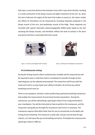 318
Each tap is a very low stimulus that activates nerve cells in your brain directly, resulting
in a small contraction of the biceps muscle and slight movement of the arm. So, when
the coil is held over the region of the brain that makes us move (i.e. the motor cortex)
the effects of stimulation can be measured by recording responses produced in the
biceps muscle of the arm, and quadriceps muscle of the thigh. These responses are
recorded with special electrodes (electromyography [EMG] pads) taped to the skin
overlying the biceps muscles, and therefore reflects the level of activity in the brain
and spinal cord that is associated with that muscle.
Figure. 1a. Paired- pulse Magstim 2002
stimulator Figure. 1b.Participant with Magstim coil placement
4.6 Cardiovascular testing:
During the testing sessions where cardiovascular variables will be measured you will
be required to wear a small face mask or mouthpiece to breathe through so that
expired gasses can be collected and analysed. The researchers will fit you with the
mask and it will in no-way impair your ability to breathe. At all times you will be
breathing normal room air.
There is one exception, and that is when performing a particular breathing manoeuvre
that enables the measurement of some heart function parameters. During this
manoeuvre, you will be rebreathing a special gas mixture from a bag connected to
your mouthpiece. You will be instructed on how to perform this manoeuvre, and the
researchers will guide you through this manoeuvre each time it is necessary. The
manoeuvre requires little effort other than for you to concentrate on the depth and
timing of your breathing. This mavourve is quite safe, and you cannot taste the gas
mixture, so it will seem like you are breathing normal air. Principally this is because the
special gas mixture is 90% air.
 