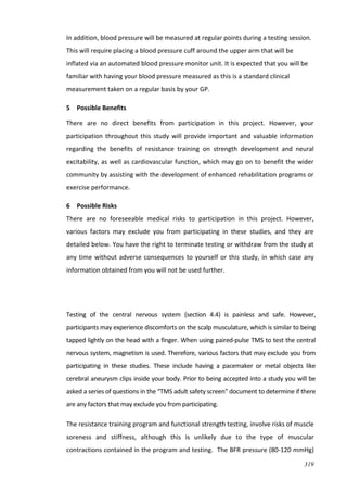 319
In addition, blood pressure will be measured at regular points during a testing session.
This will require placing a blood pressure cuff around the upper arm that will be
inflated via an automated blood pressure monitor unit. It is expected that you will be
familiar with having your blood pressure measured as this is a standard clinical
measurement taken on a regular basis by your GP.
5 Possible Benefits
There are no direct benefits from participation in this project. However, your
participation throughout this study will provide important and valuable information
regarding the benefits of resistance training on strength development and neural
excitability, as well as cardiovascular function, which may go on to benefit the wider
community by assisting with the development of enhanced rehabilitation programs or
exercise performance.
6 Possible Risks
There are no foreseeable medical risks to participation in this project. However,
various factors may exclude you from participating in these studies, and they are
detailed below. You have the right to terminate testing or withdraw from the study at
any time without adverse consequences to yourself or this study, in which case any
information obtained from you will not be used further.
Testing of the central nervous system (section 4.4) is painless and safe. However,
participants may experience discomforts on the scalp musculature, which is similar to being
tapped lightly on the head with a finger. When using paired-pulse TMS to test the central
nervous system, magnetism is used. Therefore, various factors that may exclude you from
participating in these studies. These include having a pacemaker or metal objects like
cerebral aneurysm clips inside your body. Prior to being accepted into a study you will be
asked a series of questions in the “TMS adult safety screen” document to determine if there
are any factors that may exclude you from participating.
The resistance training program and functional strength testing, involve risks of muscle
soreness and stiffness, although this is unlikely due to the type of muscular
contractions contained in the program and testing. The BFR pressure (80-120 mmHg)
 