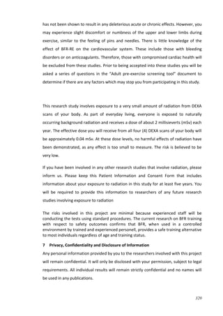 320
has not been shown to result in any deleterious acute or chronic effects. However, you
may experience slight discomfort or numbness of the upper and lower limbs during
exercise, similar to the feeling of pins and needles. There is little knowledge of the
effect of BFR-RE on the cardiovascular system. These include those with bleeding
disorders or on anticoagulants. Therefore, those with compromised cardiac health will
be excluded from these studies. Prior to being accepted into these studies you will be
asked a series of questions in the “Adult pre-exercise screening tool” document to
determine if there are any factors which may stop you from participating in this study.
This research study involves exposure to a very small amount of radiation from DEXA
scans of your body. As part of everyday living, everyone is exposed to naturally
occurring background radiation and receives a dose of about 2 millisieverts (mSv) each
year. The effective dose you will receive from all four (4) DEXA scans of your body will
be approximately 0.04 mSv. At these dose levels, no harmful effects of radiation have
been demonstrated, as any effect is too small to measure. The risk is believed to be
very low.
If you have been involved in any other research studies that involve radiation, please
inform us. Please keep this Patient Information and Consent Form that includes
information about your exposure to radiation in this study for at least five years. You
will be required to provide this information to researchers of any future research
studies involving exposure to radiation
The risks involved in this project are minimal because experienced staff will be
conducting the tests using standard procedures. The current research on BFR training
with respect to safety outcomes confirms that BFR, when used in a controlled
environment by trained and experienced personell, provides a safe training alternative
to most individuals regardless of age and training status.
7 Privacy, Confidentiality and Disclosure of Information
Any personal information provided by you to the researchers involved with this project
will remain confidential. It will only be disclosed with your permission, subject to legal
requirements. All individual results will remain strictly confidential and no names will
be used in any publications.
 