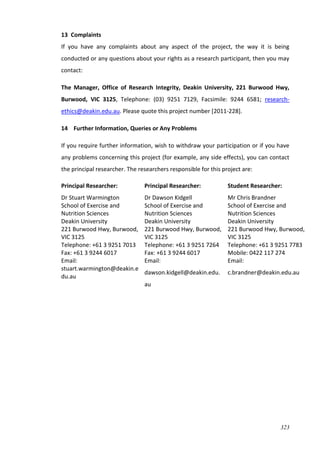 323
13 Complaints
If you have any complaints about any aspect of the project, the way it is being
conducted or any questions about your rights as a research participant, then you may
contact:
The Manager, Office of Research Integrity, Deakin University, 221 Burwood Hwy,
Burwood, VIC 3125, Telephone: (03) 9251 7129, Facsimile: 9244 6581; research-
ethics@deakin.edu.au. Please quote this project number [2011-228].
14 Further Information, Queries or Any Problems
If you require further information, wish to withdraw your participation or if you have
any problems concerning this project (for example, any side effects), you can contact
the principal researcher. The researchers responsible for this project are:
Principal Researcher:
Dr Stuart Warmington
School of Exercise and
Nutrition Sciences
Deakin University
221 Burwood Hwy, Burwood,
VIC 3125
Telephone: +61 3 9251 7013
Fax: +61 3 9244 6017
Email:
stuart.warmington@deakin.e
du.au
Principal Researcher:
Dr Dawson Kidgell Centre for Physical Activity an
School of Exercise and
Nutrition Sciences
Deakin University
221 Burwood Hwy, Burwood,
VIC 3125
Telephone: +61 3 9251 7264
Fax: +61 3 9244 6017
Email:
dawson.kidgell@deakin.edu.
au
Student Researcher:
Mr Chris Brandner
School of Exercise and
Nutrition Sciences
Deakin University
221 Burwood Hwy, Burwood,
VIC 3125
Telephone: +61 3 9251 7783
Mobile: 0422 117 274
Email:
c.brandner@deakin.edu.au
 