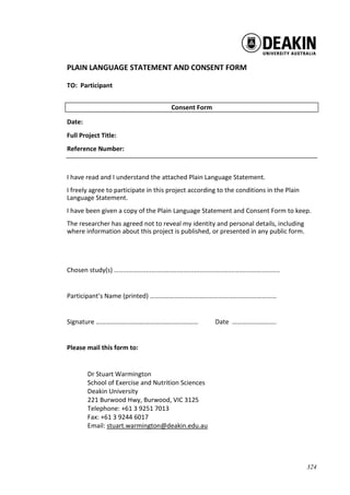 324
PLAIN LANGUAGE STATEMENT AND CONSENT FORM
TO: Participant
Consent Form
Date:
Full Project Title:
Reference Number:
I have read and I understand the attached Plain Language Statement.
I freely agree to participate in this project according to the conditions in the Plain
Language Statement.
I have been given a copy of the Plain Language Statement and Consent Form to keep.
The researcher has agreed not to reveal my identity and personal details, including
where information about this project is published, or presented in any public form.
Chosen study(s) .............................................................................................
Participant’s Name (printed) ……………………………………………………………………
Signature ……………………………………………………… Date ……………………...
Please mail this form to:
Dr Stuart Warmington
School of Exercise and Nutrition Sciences
Deakin University
221 Burwood Hwy, Burwood, VIC 3125
Telephone: +61 3 9251 7013
Fax: +61 3 9244 6017
Email: stuart.warmington@deakin.edu.au
 