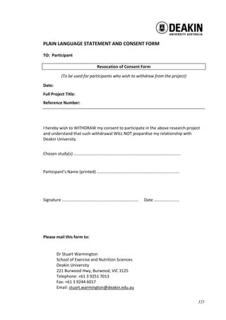 325
PLAIN LANGUAGE STATEMENT AND CONSENT FORM
TO: Participant
Revocation of Consent Form
(To be used for participants who wish to withdraw from the project)
Date:
Full Project Title:
Reference Number:
I hereby wish to WITHDRAW my consent to participate in the above research project
and understand that such withdrawal WILL NOT jeopardise my relationship with
Deakin University
Chosen study(s) .............................................................................................
Participant’s Name (printed) …………………………………………………….................
Signature ………………………………………………………………. Date ……………………
Please mail this form to:
Dr Stuart Warmington
School of Exercise and Nutrition Sciences
Deakin University
221 Burwood Hwy, Burwood, VIC 3125
Telephone: +61 3 9251 7013
Fax: +61 3 9244 6017
Email: stuart.warmington@deakin.edu.au
 