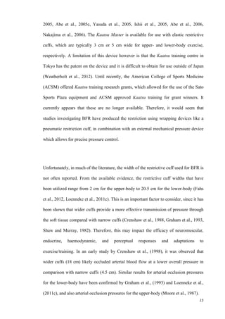 15
2005, Abe et al., 2005c, Yasuda et al., 2005, Ishii et al., 2005, Abe et al., 2006,
Nakajima et al., 2006). The Kaatsu Master is available for use with elastic restrictive
cuffs, which are typically 3 cm or 5 cm wide for upper- and lower-body exercise,
respectively. A limitation of this device however is that the Kaatsu training centre in
Tokyo has the patent on the device and it is difficult to obtain for use outside of Japan
(Weatherholt et al., 2012). Until recently, the American College of Sports Medicine
(ACSM) offered Kaatsu training research grants, which allowed for the use of the Sato
Sports Plaza equipment and ACSM approved Kaatsu training for grant winners. It
currently appears that these are no longer available. Therefore, it would seem that
studies investigating BFR have produced the restriction using wrapping devices like a
pneumatic restriction cuff, in combination with an external mechanical pressure device
which allows for precise pressure control.
Unfortunately, in much of the literature, the width of the restrictive cuff used for BFR is
not often reported. From the available evidence, the restrictive cuff widths that have
been utilized range from 2 cm for the upper-body to 20.5 cm for the lower-body (Fahs
et al., 2012, Loenneke et al., 2011c). This is an important factor to consider, since it has
been shown that wider cuffs provide a more effective transmission of pressure through
the soft tissue compared with narrow cuffs (Crenshaw et al., 1988, Graham et al., 1993,
Shaw and Murray, 1982). Therefore, this may impact the efficacy of neuromuscular,
endocrine, haemodynamic, and perceptual responses and adaptations to
exercise/training. In an early study by Crenshaw et al., (1998), it was observed that
wider cuffs (18 cm) likely occluded arterial blood flow at a lower overall pressure in
comparison with narrow cuffs (4.5 cm). Similar results for arterial occlusion pressures
for the lower-body have been confirmed by Graham et al., (1993) and Loenneke et al.,
(2011c), and also arterial occlusion pressures for the upper-body (Moore et al., 1987).
 
