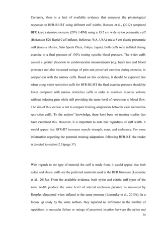 16
Currently, there is a lack of available evidence that compares the physiological
responses to BFR-RE/RT using different cuff widths. Rossow et al., (2012) compared
BFR knee extension exercise (20% 1-RM) using a 13.5 cm wide nylon penumatic cuff
(Hokanson E20 Rapid Cuff Inflator, Bellevue, WA, USA) and a 5 cm elastic pneumatic
cuff (Kaatsu Master, Sato Sports Plaza, Tokyo, Japan). Both cuffs were inflated during
exercise to a final pressure of 130% resting systolic blood pressure. The wider cuffs
caused a greater elevation in cardiovascular measurements (e.g. heart rate and blood
pressure) and also increased ratings of pain and perceived exertion during exercise, in
comparison with the narrow cuffs. Based on this evidence, it should be expected that
when using wider restrictive cuffs for BFR-RE/RT the final exercise pressure should be
lower compared with narrow restrictive cuffs in order to maintain exercise volume
without inducing pain while still providing the same level of restriction to blood flow.
The aim of this section is not to compare training adaptations between wide and narrow
restrictive cuffs. To the authors’ knowledge, there have been no training studies that
have examined this. However, it is important to note that regardless of cuff width, it
would appear that BFR-RT increases muscle strength, mass, and endurance. For more
information regarding the potential training adaptations following BFR-RT, the reader
is directed to section 2.3 (page 37).
With regards to the type of material the cuff is made from, it would appear that both
nylon and elastic cuffs are the preferred materials used in the BFR literature (Loenneke
et al., 2013a). From the available evidence, both nylon and elastic cuff types of the
same width produce the same level of arterial occlusion pressure as measured by
Doppler ultrasound when inflated to the same pressure (Loenneke et al., 2013b). In a
follow up study by the same authors, they reported no difference in the number of
repetitions to muscular failure or ratings of perceived exertion between the nylon and
 