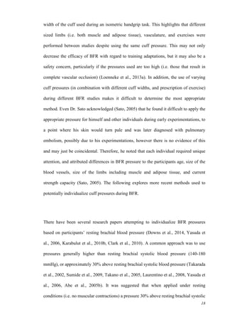 18
width of the cuff used during an isometric handgrip task. This highlights that different
sized limbs (i.e. both muscle and adipose tissue), vasculature, and exercises were
performed between studies despite using the same cuff pressure. This may not only
decrease the efficacy of BFR with regard to training adaptations, but it may also be a
safety concern, particularly if the pressures used are too high (i.e. those that result in
complete vascular occlusion) (Loenneke et al., 2013a). In addition, the use of varying
cuff pressures (in combination with different cuff widths, and prescription of exercise)
during different BFR studies makes it difficult to determine the most appropriate
method. Even Dr. Sato acknowledged (Sato, 2005) that he found it difficult to apply the
appropriate pressure for himself and other individuals during early experimentations, to
a point where his skin would turn pale and was later diagnosed with pulmonary
embolism, possibly due to his experimentations, however there is no evidence of this
and may just be coincidental. Therefore, he noted that each individual required unique
attention, and attributed differences in BFR pressure to the participants age, size of the
blood vessels, size of the limbs including muscle and adipose tissue, and current
strength capacity (Sato, 2005). The following explores more recent methods used to
potentially individualize cuff pressures during BFR.
There have been several research papers attempting to individualize BFR pressures
based on participants’ resting brachial blood pressure (Downs et al., 2014, Yasuda et
al., 2006, Karabulut et al., 2010b, Clark et al., 2010). A common approach was to use
pressures generally higher than resting brachial systolic blood pressure (140-180
mmHg), or approximately 30% above resting brachial systolic blood pressure (Takarada
et al., 2002, Sumide et al., 2009, Takano et al., 2005, Laurentino et al., 2008, Yasuda et
al., 2006, Abe et al., 2005b). It was suggested that when applied under resting
conditions (i.e. no muscular contractions) a pressure 30% above resting brachial systolic
 