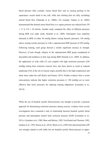 19
blood pressure fully occludes venous blood flow and so causing pooling in the
capacitance vessels distal to the cuff, while also limiting (but not fully occluding)
arterial blood flow (Takarada et al., 2000c). For example, Takano et al., (2005)
demonstrated that femoral artery blood flow in a supine position was reduced from 370
± 71 to 133 ± 38 ml/min. Another study compared the effect of different pressures
during BFR over eight weeks (Sumide et al., 2009). Participants were randomly
allocated to BFR of either 50 mmHg (below resting diastolic pressure), 150 mmHg
(above resting systolic pressure) or with a supramaximal BFR pressure of 250 mmHg.
Following training, each group showed a similar significant increase in strength.
However, of note though, subjects in the supramaximal BFR group complained of
discomfort and numbness in their legs during BFR (Sumide et al., 2009). In addition,
the application of wide cuffs (13 cm) coupled with high restriction pressures (230
mmHg) during knee extension exercise have also been shown to result in reduced
quadriceps CSA at the site of muscle origin, possibly due to the high compression and
shear stress under the cuff (Kacin and Strazar, 2011). Further evidence from a recent
meta-analysis indicate that higher restriction pressures (≥ 180 mmHg) are no more
effective than lower pressures for inducing training adaptations (Loenneke et al.,
2011f).
While the use of brachial systolic blood pressure was thought to provide a practical
approach for determining restriction pressures during exercise, evidence from several
investigations have examined a lack of relationship between brachial systolic blood
pressure and participants arterial limb occlusion pressure (LOP) (Loenneke et al.,
2011c, Crenshaw et al., 1988, Shaw and Murray, 1982, Van Roekel and Thurston, 1985,
Graham et al., 1993, Downs et al., 2014). Moore et al., (1987) first determined that LOP
was strongly related to cuff width, but not brachial systolic blood pressure or upper-
 