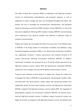 iv
Abstract
The effect of blood flow restriction (BFR) in combination with light-load resistance
exercise on neuromuscular, haemodynamic, and perceptual responses, as well as
adaptations in muscle strength and mass was investigated throughout this thesis. The
primary aim was to investigate the neuromuscular, haemodynamic, and perceptual
responses following an acute bout of BFR resistance exercise (BFR-RE), as well as the
time-course adaptations following BFR resistance training (BFR-RT) and de-training,
and to determine if any observed variables were different to traditional modes of
resistance exercise/training.
Chapter four (study one) investigated the effect of an acute bout of two different types
of BFR-RE of the biceps brachii on corticomotor excitability and inhibition. Using
transcranial magnetic stimulation (TMS), it was observed that corticomotor excitability
was significantly increased 5 minutes post-exercise and remained elevated at 60
minutes post-exercise following low-pressure continuous BFR-RE. In addition,
corticomotor excitability was increased for up to 20 and 40 minutes post-exercise for
light-load resistance exercise without BFR and high-pressure intermittent BFR-RE,
respectively, but no changes were seen following heavy-load resistance exercise.
Using the same resistance exercise protocol as chapter four, chapter five (study two)
investigated the effect of BFR-RE on haemodynamic and perceptual variables. Peak-
exercising heart rate, blood pressure, cardiac output, and rate-pressure product were
significantly greater for heavy-load resistance exercise and high-pressure intermittent
BFR-RE compared with light-load resistance exercise without BFR. The magnitude of
haemodynamic responses for low-pressure continuous BFR-RE was between heavy-
load and light-load resistance exercise. In addition, ratings of perceived exertion was
higher for all trials in comparison with light-load resistance exercise, but delayed onset
 