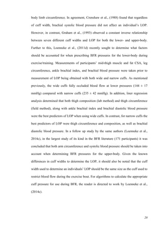 20
body limb circumference. In agreement, Crenshaw et al., (1988) found that regardless
of cuff width, brachial systolic blood pressure did not affect an individual’s LOP.
However, in contrast, Graham et al., (1993) observed a constant inverse relationship
between seven different cuff widths and LOP for both the lower- and upper-body.
Further to this, Loenneke et al., (2011d) recently sought to determine what factors
should be accounted for when prescribing BFR pressures for the lower-body during
exercise/training. Measurements of participants’ mid-thigh muscle and fat CSA, leg
circumference, ankle brachial index, and brachial blood pressure were taken prior to
measurement of LOP being obtained with both wide and narrow cuffs. As mentioned
previously, the wide cuffs fully occluded blood flow at lower pressures (144 ± 17
mmHg) compared with narrow cuffs (235 ± 42 mmHg). In addition, liner regression
analysis determined that both thigh composition (lab method) and thigh circumference
(field method), along with ankle brachial index and brachial diastolic blood pressure
were the best predictors of LOP when using wide cuffs. In contrast, for narrow cuffs the
best predictors of LOP were thigh circumference and composition, as well as brachial
diastolic blood pressure. In a follow up study by the same authors (Loenneke et al.,
2014c), in the largest study of its kind in the BFR literature (171 participants) it was
concluded that both arm circumference and systolic blood pressure should be taken into
account when determining BFR pressures for the upper-body. Given the known
differences in cuff widths to determine the LOP, it should also be noted that the cuff
width used to determine an individuals’ LOP should be the same size as the cuff used to
restrict blood flow during the exercise bout. For algorithms to calculate the appropriate
cuff pressure for use during BFR, the reader is directed to work by Loenneke et al.,
(2014c).
 