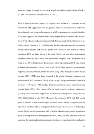 22
some reperfusion of muscle between sets, as well as reducing muscle fatigue (Cook et
al., 2007) and perceived pain (Fitschen et al., 2013).
There is limited available evidence to suggest which method (i.e. continuous versus
intermittent BFR application) has the greatest effect on neuromuscular, endocrine,
haemodynamic, and perceptual responses, or which produces greater muscular benefits.
It has been suggested that intermittent BFR may be preferable to continuous BFR due to
lower levels of perceived pain being reported (Fitschen et al., 2013, Wernbom et al.,
2008). Indeed, Fitschen et al., (2013) showed that knee extension exercise to muscular
failure with intermittent BFR was less painful than continuous BFR. While in contrast,
continuous BFR has been shown to be more effective at increasing intramuscular
metabolic stress and fast twitch fiber recruitment compared with intermittent BFR
(Suga et al., 2012). Furthermore, the responses following continuous BFR were similar
to heavy-load resistance exercise (Suga et al., 2012). With regard to neuromuscular
responses, muscle activation patterns measured using EMG during BFR elbow flexion
exercise (20% 1-RM) have been observed to be similar between continuous and
intermittent BFR (Yasuda et al., 2013). While during a study comparing different BFR
pressures (~160 versus ~300 mmHg), durations (continuous versus intermittent) and
external loads (20% 1-RM versus 40% maximal isometric voluntary contraction
[MVIC]) it was shown that all protocols elicited as much fatigue as a heavy-load trial
(80% MVIC) (Cook et al., 2007). However, the continuous BFR with 160 mmHg
protocol resulted in significantly higher levels of muscle fatigue compared with the
heavy-load condition. This is an important factor, because the processes contributing to
muscle fatigue has been associated with beneficial adaptations to muscle strength and
mass following resistance training (Rooney et al., 1994). To date, only one study has
examined the training adaptations comparing continuous versus intermittent application
 