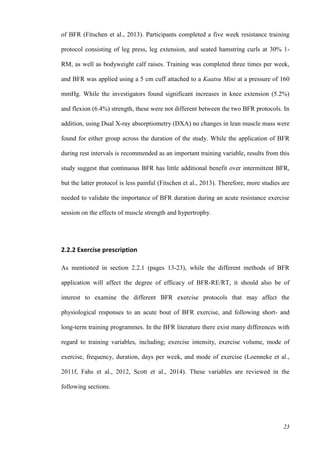 23
of BFR (Fitschen et al., 2013). Participants completed a five week resistance training
protocol consisting of leg press, leg extension, and seated hamstring curls at 30% 1-
RM, as well as bodyweight calf raises. Training was completed three times per week,
and BFR was applied using a 5 cm cuff attached to a Kaatsu Mini at a pressure of 160
mmHg. While the investigators found significant increases in knee extension (5.2%)
and flexion (6.4%) strength, these were not different between the two BFR protocols. In
addition, using Dual X-ray absorptiometry (DXA) no changes in lean muscle mass were
found for either group across the duration of the study. While the application of BFR
during rest intervals is recommended as an important training variable, results from this
study suggest that continuous BFR has little additional benefit over intermittent BFR,
but the latter protocol is less painful (Fitschen et al., 2013). Therefore, more studies are
needed to validate the importance of BFR duration during an acute resistance exercise
session on the effects of muscle strength and hypertrophy.
2.2.2 Exercise prescription
As mentioned in section 2.2.1 (pages 13-23), while the different methods of BFR
application will affect the degree of efficacy of BFR-RE/RT, it should also be of
interest to examine the different BFR exercise protocols that may affect the
physiological responses to an acute bout of BFR exercise, and following short- and
long-term training programmes. In the BFR literature there exist many differences with
regard to training variables, including; exercise intensity, exercise volume, mode of
exercise, frequency, duration, days per week, and mode of exercise (Loenneke et al.,
2011f, Fahs et al., 2012, Scott et al., 2014). These variables are reviewed in the
following sections.
 