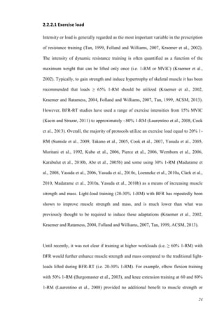 24
2.2.2.1 Exercise load
Intensity or load is generally regarded as the most important variable in the prescription
of resistance training (Tan, 1999, Folland and Williams, 2007, Kraemer et al., 2002).
The intensity of dynamic resistance training is often quantified as a function of the
maximum weight that can be lifted only once (i.e. 1-RM or MVIC) (Kraemer et al.,
2002). Typically, to gain strength and induce hypertrophy of skeletal muscle it has been
recommended that loads ≥ 65% 1-RM should be utilized (Kraemer et al., 2002,
Kraemer and Ratamess, 2004, Folland and Williams, 2007, Tan, 1999, ACSM, 2013).
However, BFR-RT studies have used a range of exercise intensities from 15% MVIC
(Kacin and Strazar, 2011) to approximately ~80% 1-RM (Laurentino et al., 2008, Cook
et al., 2013). Overall, the majority of protocols utilize an exercise load equal to 20% 1-
RM (Sumide et al., 2009, Takano et al., 2005, Cook et al., 2007, Yasuda et al., 2005,
Moritani et al., 1992, Kubo et al., 2006, Pierce et al., 2006, Wernbom et al., 2006,
Karabulut et al., 2010b, Abe et al., 2005b) and some using 30% 1-RM (Madarame et
al., 2008, Yasuda et al., 2006, Yasuda et al., 2010c, Loenneke et al., 2010a, Clark et al.,
2010, Madarame et al., 2010a, Yasuda et al., 2010b) as a means of increasing muscle
strength and mass. Light-load training (20-30% 1-RM) with BFR has repeatedly been
shown to improve muscle strength and mass, and is much lower than what was
previously thought to be required to induce these adaptations (Kraemer et al., 2002,
Kraemer and Ratamess, 2004, Folland and Williams, 2007, Tan, 1999, ACSM, 2013).
Until recently, it was not clear if training at higher workloads (i.e. ≥ 60% 1-RM) with
BFR would further enhance muscle strength and mass compared to the traditional light-
loads lifted during BFR-RT (i.e. 20-30% 1-RM). For example, elbow flexion training
with 50% 1-RM (Burgomaster et al., 2003), and knee extension training at 60 and 80%
1-RM (Laurentino et al., 2008) provided no additional benefit to muscle strength or
 