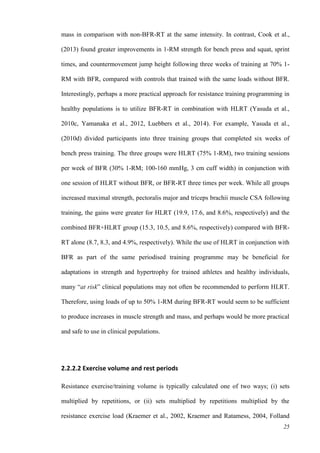 25
mass in comparison with non-BFR-RT at the same intensity. In contrast, Cook et al.,
(2013) found greater improvements in 1-RM strength for bench press and squat, sprint
times, and countermovement jump height following three weeks of training at 70% 1-
RM with BFR, compared with controls that trained with the same loads without BFR.
Interestingly, perhaps a more practical approach for resistance training programming in
healthy populations is to utilize BFR-RT in combination with HLRT (Yasuda et al.,
2010c, Yamanaka et al., 2012, Luebbers et al., 2014). For example, Yasuda et al.,
(2010d) divided participants into three training groups that completed six weeks of
bench press training. The three groups were HLRT (75% 1-RM), two training sessions
per week of BFR (30% 1-RM; 100-160 mmHg, 3 cm cuff width) in conjunction with
one session of HLRT without BFR, or BFR-RT three times per week. While all groups
increased maximal strength, pectoralis major and triceps brachii muscle CSA following
training, the gains were greater for HLRT (19.9, 17.6, and 8.6%, respectively) and the
combined BFR+HLRT group (15.3, 10.5, and 8.6%, respectively) compared with BFR-
RT alone (8.7, 8.3, and 4.9%, respectively). While the use of HLRT in conjunction with
BFR as part of the same periodised training programme may be beneficial for
adaptations in strength and hypertrophy for trained athletes and healthy individuals,
many “at risk” clinical populations may not often be recommended to perform HLRT.
Therefore, using loads of up to 50% 1-RM during BFR-RT would seem to be sufficient
to produce increases in muscle strength and mass, and perhaps would be more practical
and safe to use in clinical populations.
2.2.2.2 Exercise volume and rest periods
Resistance exercise/training volume is typically calculated one of two ways; (i) sets
multiplied by repetitions, or (ii) sets multiplied by repetitions multiplied by the
resistance exercise load (Kraemer et al., 2002, Kraemer and Ratamess, 2004, Folland
 