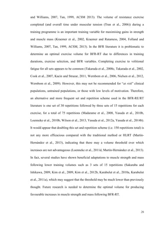 26
and Williams, 2007, Tan, 1999, ACSM 2013). The volume of resistance exercise
completed (and overall time under muscular tension (Tran et al., 2006)) during a
training programme is an important training variable for maximising gains in strength
and muscle mass (Kraemer et al., 2002, Kraemer and Ratamess, 2004, Folland and
Williams, 2007, Tan, 1999, ACSM, 2013). In the BFR literature it is problematic to
determine an optimal exercise volume for BFR-RT due to differences in training
durations, exercise selection, and BFR variables. Completing exercise to volitional
fatigue for all sets appears to be common (Takarada et al., 2000c, Takarada et al., 2002,
Cook et al., 2007, Kacin and Strazar, 2011, Wernbom et al., 2006, Nielsen et al., 2012,
Wernbom et al., 2009). However, this may not be recommended for “at risk” clinical
populations, untrained populations, or those with low levels of motivation. Therefore,
an alternative and more frequent set and repetition scheme used in the BFR-RE/RT
literature is one set of 30 repetitions followed by three sets of 15 repetitions for each
exercise, for a total of 75 repetitions (Madarame et al., 2008, Yasuda et al., 2010b,
Loenneke et al., 2010b, Wilson et al., 2013, Yasuda et al., 2012a, Yasuda et al., 2014b).
It would appear that doubling this set and repetition scheme (i.e. 150 repetitions total) is
not any more efficacious compared with the traditional method or HLRT (Martín‐
Hernández et al., 2013), indicating that there may a volume threshold over which
increases are not advantageous (Loenneke et al., 2011d, Martín‐Hernández et al., 2013).
In fact, several studies have shown beneficial adaptations to muscle strength and mass
following lower training volumes such as 3 sets of 15 repetitions (Sakuraba and
Ishikawa, 2009, Kim et al., 2009, Kim et al., 2012b, Karabulut et al., 2010a, Karabulut
et al., 2011a), which may suggest that the threshold may be much lower than previously
thought. Future research is needed to determine the optimal volume for producing
favourable increases in muscle strength and mass following BFR-RT.
 