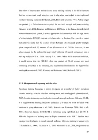 27
The effect of inter-set rest periods is one acute training variable in the BFR literature
that has not received much attention, and is also often overlooked in the traditional
resistance training literature (Bird et al., 2005, Fleck and Kraemer, 1988). While longer
rest periods (i.e. 2-5 minutes) are required for maximal strength and power training
(Kraemer et al., 2002, Kraemer and Ratamess, 2004) due to the heavy demand placed
on the neuromuscular system, it would appear that in combination with the high levels
of volume during BFR-RE, that rest periods are short in duration. For example, a recent
meta-analysis found that 30 seconds of rest between sets produced greater strength
gains compared with 60 seconds of rest (Loenneke et al., 2011f). However, it was
acknowledged by the authors that every study utilizing 60 second rest periods was a
walking study (Abe et al., 2009, Beekley et al., 2005). While this is a serious limitation,
it would appear that for BFR-RE, short rest periods of 30-60 seconds are most
commonly prescribed in the literature, and meet the recommendations for hypertrophy
training (Kraemer et al., 2002, Kraemer and Ratamess, 2004, Bird et al., 2005).
2.2.2.3 Programme frequency and duration
Resistance training frequency is known to depend on a number of factors including
volume, intensity, exercise selection, training status, and training goals (Kraemer et al.,
2002). In order to develop maximal gains in muscle strength and mass following HLRT,
it is suggested that training should be conducted 2-4 times per week for each body
part/muscle group (Kraemer et al., 2002, Kraemer and Ratamess, 2004, Bird et al.,
2005). However, because BFR-RE/RT is performed using light-loads (i.e. 20-30% 1-
RM) the frequency of training may be higher compared with HLRT. Studies have
reported beneficial gains in muscle strength and mass following training twice per week
(Takarada et al., 2000c, Takarada et al., 2002, Madarame et al., 2008, Burgomaster et
 