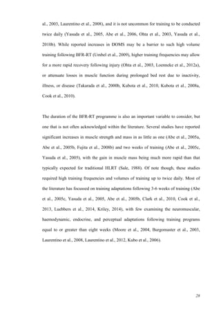 28
al., 2003, Laurentino et al., 2008), and it is not uncommon for training to be conducted
twice daily (Yasuda et al., 2005, Abe et al., 2006, Ohta et al., 2003, Yasuda et al.,
2010b). While reported increases in DOMS may be a barrier to such high volume
training following BFR-RT (Umbel et al., 2009), higher training frequencies may allow
for a more rapid recovery following injury (Ohta et al., 2003, Loenneke et al., 2012a),
or attenuate losses in muscle function during prolonged bed rest due to inactivity,
illness, or disease (Takarada et al., 2000b, Kubota et al., 2010, Kubota et al., 2008a,
Cook et al., 2010).
The duration of the BFR-RT programme is also an important variable to consider, but
one that is not often acknowledged within the literature. Several studies have reported
significant increases in muscle strength and mass in as little as one (Abe et al., 2005a,
Abe et al., 2005b, Fujita et al., 2008b) and two weeks of training (Abe et al., 2005c,
Yasuda et al., 2005), with the gain in muscle mass being much more rapid than that
typically expected for traditional HLRT (Sale, 1988). Of note though, these studies
required high training frequencies and volumes of training up to twice daily. Most of
the literature has focussed on training adaptations following 3-6 weeks of training (Abe
et al., 2005c, Yasuda et al., 2005, Abe et al., 2005b, Clark et al., 2010, Cook et al.,
2013, Luebbers et al., 2014, Kriley, 2014), with few examining the neuromuscular,
haemodynamic, endocrine, and perceptual adaptations following training programs
equal to or greater than eight weeks (Moore et al., 2004, Burgomaster et al., 2003,
Laurentino et al., 2008, Laurentino et al., 2012, Kubo et al., 2006).
 