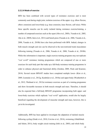 29
2.2.2.4 Mode of exercise
BFR has been combined with several types of resistance exercises and is most
commonly used during single joint, isolation exercises of the upper- (e.g. elbow flexion,
elbow extension) and lower-body (e.g. knee extension, knee flexion, calf raise). While
these specific muscles can be easily isolated during resistance exercise/training, a
number of compound exercises such as the squat (Abe et al., 2005c, Yasuda et al., 2005,
Abe et al., 2005b, Item et al., 2011) and bench press (Yasuda et al., 2006, Yasuda et al.,
2008, Yasuda et al., 2010b) have also been performed with BFR. Indeed, changes in
both muscle strength and size can be observed in the non-restricted trunk musculature
following training (Yasuda et al., 2006, Yasuda et al., 2008, Yasuda et al., 2010b).
While this information is important, single exercise training programs may not replicate
“real world” resistance training programmes which are composed of one or more
exercises for each body part that make up a full-body resistance training programme in
order to enhance physical and functional ability (Gordon, 2009, Fleck and Kraemer,
2014). Several recent BFR-RT studies have completed multiple lower- (Kim et al.,
2009, Loenneke et al., 2012g, Karabulut et al., 2010a) and upper-body (Weatherholt et
al., 2012, Thiebaud et al., 2013a) resistance exercises as part of a training programme
and show favourable increases in both muscle strength and mass. Therefore, it should
also be expected that a full-body BFR-RT programme incorporating both upper- and
lower-body exercises which replicate “real world” application, would also be largely
beneficial regarding the development of muscular strength and mass, however, this is
yet to be investigated.
Additionally, BFR has been applied to investigate the adaptation of skeletal muscle
following cycling (Ozaki et al., 2010, Corvino et al., 2014), swimming (Abdelfattah
and Salem, 2011), body weight circuit training (Ishii et al., 2005), and whole body
 