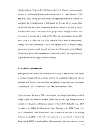 30
vibration training (Toigo et al., 2010, Item et al., 2011). Another common exercise
modality is combining BFR during walk training (Abe et al., 2006, Abe et al., 2009,
Abe et al., 2010). Briefly, this exercise involves applying continuous BFR (160-240
mmHg) to the proximal portion of both thighs for five sets of two minute bouts
interspersed with one minute rest periods. While no changes in strength or muscle
mass have been found in the control walk groups, muscle strength and mass have
been shown to increase by as much as 8% following short duration training (3-6
weeks) (Abe et al., 2006, Abe et al., 2009, Abe et al., 2010). Based on these and other
findings, while the combination of BFR with different modes of exercise during
training may increase muscle strength and mass, as well as improve overall health,
further research is needed to support these claims and to clarify the magnitude these
of gains from BFR in all types of exercise training.
2.2.2.5 Safety considerations
Although previous literature has established the efficacy of BFR exercise with respect
to muscular strength and mass, optimal methods for its application have not yet been
identified, and therefore, the practicality and safety of its use have been investigated
(Loenneke et al., 2011b, Manini and Clark, 2009, Wernbom et al., 2008).
One of the main criticisms of BFR exercise is that even though light-loads are utilized,
ratings of pain and perceived exertion (RPE) may be very high during exercise in
comparison with exercise of the same intensity without BFR (Hollander et al., 2010,
Loenneke et al., 2010a, Wernbom et al., 2006, Wernbom et al., 2009, Vieira et al.,
2014, Fitschen et al., 2013, Rossow et al., 2012). It should be noted that in the study by
Wernbom et al., (2006) wide cuffs were used, and in a more recent comparison by
Rossow et al., (2012) it was found that subjects rating of pain and perceived exertion
 