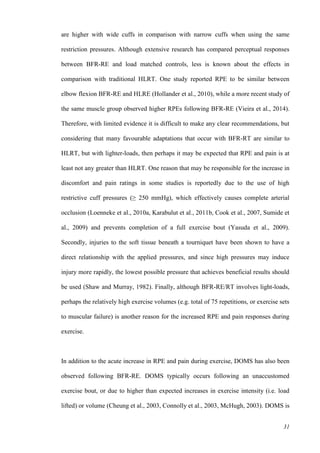 31
are higher with wide cuffs in comparison with narrow cuffs when using the same
restriction pressures. Although extensive research has compared perceptual responses
between BFR-RE and load matched controls, less is known about the effects in
comparison with traditional HLRT. One study reported RPE to be similar between
elbow flexion BFR-RE and HLRE (Hollander et al., 2010), while a more recent study of
the same muscle group observed higher RPEs following BFR-RE (Vieira et al., 2014).
Therefore, with limited evidence it is difficult to make any clear recommendations, but
considering that many favourable adaptations that occur with BFR-RT are similar to
HLRT, but with lighter-loads, then perhaps it may be expected that RPE and pain is at
least not any greater than HLRT. One reason that may be responsible for the increase in
discomfort and pain ratings in some studies is reportedly due to the use of high
restrictive cuff pressures (≥ 250 mmHg), which effectively causes complete arterial
occlusion (Loenneke et al., 2010a, Karabulut et al., 2011b, Cook et al., 2007, Sumide et
al., 2009) and prevents completion of a full exercise bout (Yasuda et al., 2009).
Secondly, injuries to the soft tissue beneath a tourniquet have been shown to have a
direct relationship with the applied pressures, and since high pressures may induce
injury more rapidly, the lowest possible pressure that achieves beneficial results should
be used (Shaw and Murray, 1982). Finally, although BFR-RE/RT involves light-loads,
perhaps the relatively high exercise volumes (e.g. total of 75 repetitions, or exercise sets
to muscular failure) is another reason for the increased RPE and pain responses during
exercise.
In addition to the acute increase in RPE and pain during exercise, DOMS has also been
observed following BFR-RE. DOMS typically occurs following an unaccustomed
exercise bout, or due to higher than expected increases in exercise intensity (i.e. load
lifted) or volume (Cheung et al., 2003, Connolly et al., 2003, McHugh, 2003). DOMS is
 