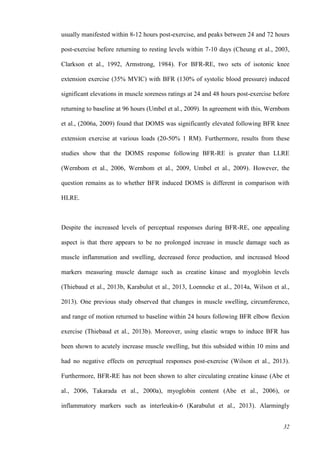 32
usually manifested within 8-12 hours post-exercise, and peaks between 24 and 72 hours
post-exercise before returning to resting levels within 7-10 days (Cheung et al., 2003,
Clarkson et al., 1992, Armstrong, 1984). For BFR-RE, two sets of isotonic knee
extension exercise (35% MVIC) with BFR (130% of systolic blood pressure) induced
significant elevations in muscle soreness ratings at 24 and 48 hours post-exercise before
returning to baseline at 96 hours (Umbel et al., 2009). In agreement with this, Wernbom
et al., (2006a, 2009) found that DOMS was significantly elevated following BFR knee
extension exercise at various loads (20-50% 1 RM). Furthermore, results from these
studies show that the DOMS response following BFR-RE is greater than LLRE
(Wernbom et al., 2006, Wernbom et al., 2009, Umbel et al., 2009). However, the
question remains as to whether BFR induced DOMS is different in comparison with
HLRE.
Despite the increased levels of perceptual responses during BFR-RE, one appealing
aspect is that there appears to be no prolonged increase in muscle damage such as
muscle inflammation and swelling, decreased force production, and increased blood
markers measuring muscle damage such as creatine kinase and myoglobin levels
(Thiebaud et al., 2013b, Karabulut et al., 2013, Loenneke et al., 2014a, Wilson et al.,
2013). One previous study observed that changes in muscle swelling, circumference,
and range of motion returned to baseline within 24 hours following BFR elbow flexion
exercise (Thiebaud et al., 2013b). Moreover, using elastic wraps to induce BFR has
been shown to acutely increase muscle swelling, but this subsided within 10 mins and
had no negative effects on perceptual responses post-exercise (Wilson et al., 2013).
Furthermore, BFR-RE has not been shown to alter circulating creatine kinase (Abe et
al., 2006, Takarada et al., 2000a), myoglobin content (Abe et al., 2006), or
inflammatory markers such as interleukin-6 (Karabulut et al., 2013). Alarmingly
 