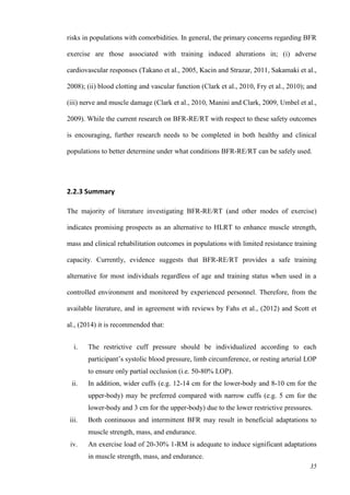 35
risks in populations with comorbidities. In general, the primary concerns regarding BFR
exercise are those associated with training induced alterations in; (i) adverse
cardiovascular responses (Takano et al., 2005, Kacin and Strazar, 2011, Sakamaki et al.,
2008); (ii) blood clotting and vascular function (Clark et al., 2010, Fry et al., 2010); and
(iii) nerve and muscle damage (Clark et al., 2010, Manini and Clark, 2009, Umbel et al.,
2009). While the current research on BFR-RE/RT with respect to these safety outcomes
is encouraging, further research needs to be completed in both healthy and clinical
populations to better determine under what conditions BFR-RE/RT can be safely used.
2.2.3 Summary
The majority of literature investigating BFR-RE/RT (and other modes of exercise)
indicates promising prospects as an alternative to HLRT to enhance muscle strength,
mass and clinical rehabilitation outcomes in populations with limited resistance training
capacity. Currently, evidence suggests that BFR-RE/RT provides a safe training
alternative for most individuals regardless of age and training status when used in a
controlled environment and monitored by experienced personnel. Therefore, from the
available literature, and in agreement with reviews by Fahs et al., (2012) and Scott et
al., (2014) it is recommended that:
i. The restrictive cuff pressure should be individualized according to each
participant’s systolic blood pressure, limb circumference, or resting arterial LOP
to ensure only partial occlusion (i.e. 50-80% LOP).
ii. In addition, wider cuffs (e.g. 12-14 cm for the lower-body and 8-10 cm for the
upper-body) may be preferred compared with narrow cuffs (e.g. 5 cm for the
lower-body and 3 cm for the upper-body) due to the lower restrictive pressures.
iii. Both continuous and intermittent BFR may result in beneficial adaptations to
muscle strength, mass, and endurance.
iv. An exercise load of 20-30% 1-RM is adequate to induce significant adaptations
in muscle strength, mass, and endurance.
 