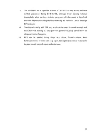 36
v. The traditional set x repetition scheme of 30/15/15/15 may be the preferred
method prescribed during BFR-RE/RT, although lower training volumes
(particularly when starting a training program) will also result in beneficial
muscular adaptations while potentially reducing the effects of DOMS and high
RPE and pain.
vi. Training twice daily with BFR may accelerate increases in muscle strength and
mass; however, training 2-3 days per week per muscle group appears to be an
adequate training frequency.
vii. BFR can be applied during single (e.g. elbow flexion/extension, knee
flexion/extension) or multi-joint (e.g. squat, bench press) resistance exercises to
increase muscle strength, mass, and endurance.
 