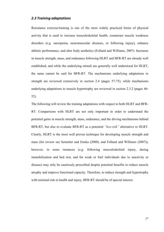 37
2.3 Training adaptations
Resistance exercise/training is one of the most widely practiced forms of physical
activity that is used to increase musculoskeletal health, counteract muscle weakness
disorders (e.g. sarcopenia, neuromuscular diseases, or following injury), enhance
athletic performance, and alter body aesthetics (Folland and Williams, 2007). Increases
in muscle strength, mass, and endurance following HLRT and BFR-RT are already well
established, and while the underlying stimuli are generally well understood for HLRT,
the same cannot be said for BFR-RT. The mechanisms underlying adaptations to
strength are reviewed extensively in section 2.4 (pages 57-75); while mechanisms
underlying adaptations to muscle hypertrophy are reviewed in section 2.3.2 (pages 46-
52).
The following will review the training adaptations with respect to both HLRT and BFR-
RT. Comparisons with HLRT are not only important in order to understand the
potential gains in muscle strength, mass, endurance, and the driving mechanisms behind
BFR-RT, but also to evaluate BFR-RT as a potential “low-risk” alternative to HLRT.
Clearly, HLRT is the most well proven technique for developing muscle strength and
mass (for review see Semmler and Enoka (2000), and Folland and Williams (2007)),
however, in some instances (e.g. following musculoskeletal injury, during
immobilization and bed rest, and for weak or frail individuals due to inactivity or
disease) may only be cautiously prescribed despite potential benefits to reduce muscle
atrophy and improve functional capacity. Therefore, to induce strength and hypertrophy
with minimal risk to health and injury, BFR-RT should be of special interest.
 