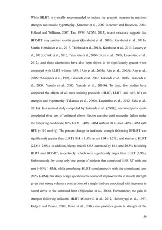 39
While HLRT is typically recommended to induce the greatest increase in maximal
strength and muscle hypertrophy (Kraemer et al., 2002, Kraemer and Ratamess, 2004,
Folland and Williams, 2007, Tan, 1999, ACSM, 2013), recent evidence suggests that
BFR-RT may produce similar gains (Karabulut et al., 2010a, Karabulut et al., 2011a,
Martín‐Hernández et al., 2013, Thiebaud et al., 2013a, Karabulut et al., 2013, Lowery et
al., 2013, Clark et al., 2010, Takarada et al., 2000c, Kim et al., 2009, Laurentino et al.,
2012), and these adaptations have also been shown to be significantly greater when
compared with LLRT without BFR (Abe et al., 2005a, Abe et al., 2005b, Abe et al.,
2005c, Shinohara et al., 1998, Takarada et al., 2002, Takarada et al., 2000c, Takarada et
al., 2004, Yasuda et al., 2005, Yasuda et al., 2010b). To date, few studies have
compared the effects of all three training protocols (HLRT, LLRT, and BFR-RT) on
strength and hypertrophy (Takarada et al., 2000c, Laurentino et al., 2012, Fahs et al.,
2011a). In a seminal study completed by Takarada et al., (2000c), untrained participants
completed three sets of unilateral elbow flexion exercise until muscular failure under
the following conditions; 80% 1-RM, ~40% 1-RM without BFR, and ~40% 1-RM with
BFR (~110 mmHg). The percent change in isokinetic strength following BFR-RT was
significantly greater than LLRT (18.4 ± 1.5% versus 1.04 ± 1.2%), and similar to HLRT
(22.6 ± 2.0%). In addition, biceps brachii CSA increased by 18.4 and 20.3% following
HLRT and BFR-RT, respectively, which were significantly larger than LLRT (6.9%).
Unfortunately, by using only one group of subjects that completed BFR-RT with one
arm (~40% 1-RM), while completing HLRT simultaneously with the contralateral arm
(80% 1-RM), this study design questions the source of improvements in muscle strength
given that strong voluntary contractions of a single limb are associated with increases in
neural drive to the untrained limb (Zijdewind et al., 2006). Furthermore, the gain in
strength following unilateral HLRT (Goodwill et al., 2012, Hortobyagi et al., 1997,
Kidgell and Pearce, 2009, Munn et al., 2004) also produces gains in strength of the
 